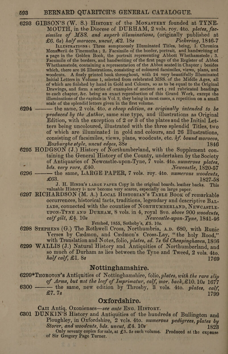 6293 GIBSON’S (W. S.) Hisrory of the Mowasrrery founded at TYNE. MOUTH, in the Diocese of DURHAM, 2 vols. roy. 4to. plates, fac- similes of MSS. and superb illuminations, (originally published at £6. 6s) half morocco, uncut, £2. 18s Pickering, 1846-7 ILLUSTRATIONS»: Three sumptuously Illuminated Titles, being, 1. Chronica Mona&amp;terii de Tinemutha ; 2. Facsimile of the border, portrait, and handwriting of a page in the Golden Book, the portrait representing Abbott Whethamstede ; 3. _ Facsimile of the borders, and handwriting of the first page of the Register of Abbot Whethamstede, containing a representation of the Abbot seated in Chapter ; besides which, there are 26 Illustrations, consisting of coloured facsimiles, views, plans, and woodcuts. A finely printed book throughout, with 24 very beautifully Hluminated Initial Letters in Volume 1, selected from celebrated MSS. of the Middle Ages, all of which are finished by hand in Gold and Colours, so as to be equal to the Original Drawings, and form a series of examples of ancient art ; red rubricated headings to each chapter, &amp;c. being an exact reproduction of this Grand Work, except the illuminations of the capitals in Vol. 2, they being in most cases, a repetition on a small scale of the splendid letters given in the first volume. 6294, —-—-— the same, 2 vols. 4to. a cheap edition, as originally intended to be produced by the Author, same size type, and illustrations as Original Edition, with the exception of 2 or 3 of the plates and the Initial Let- ters being uncoloured, illustrated with the three splendid Titles, two of which are illuminated in gold and colours, and 26 Illustrations, consisting of facsimiles, views, plans, woodcuts, etc. hf bound morocco, Roxburghe style, uncut edges, 38s - 1846 6295 HODGSON (J.) History of Northumberland, with the Supplement con- taining the General History of the County, undertaken by the Society of Antiquaries of Newcastle-upon-Tyne, 7 vols. 4to. numerous plates,  af bds. very rare, £40. Neweastle, 1820-57 6296 —-—-— the same, LARGE PAPER, 7 vols. roy. 4to. numerous woodcuts, £63. 1827-58 J. H. Hrnpr’s LARGE PAPER Copy in the original boards, leather backs. This valuable History is now become very scarce, especially on large paper. 6297 RICHARDSON (M. A.) Locat Hisrortan’s Tasie Boox of remarkable occurrences, historical tacts, traditions, legendary and descri ptive Bat- LADS, connected with the counties of NoRTHUMBERLAND, NEWCASTLE- upon-TynE AND DuruaM, 8 vols. in 4, royal 8vo. above 900 woodcuts, calf gilt, £4, 10s Newcastle-upon-Tyne, 1841-46 Fetched, 1855, Sotheby’s, £5. 10s. 6298 StepHens (G.) The Rothwell Cross, Northumbria, a.p. 680, with Runic ) Verses by Cedmon, and Cedmon’s Cross-Lay, “the holy Rood,” with Translation and Notes, folio, plates, sd. 7s 6d Cheapinghaven, 1866 6299 WALLIS (J.) Natural History and Antiquities of Northumberland, and so much of Durham as lies between the Tyne and Tweed, 2 vols. 4to. half calf, £1. 8s 1769 Nottinghamshire. 6299*THoRoToN’s Antiquities of Nottinghamshire, folio, plates, with the rare slip of Arms, but not the leaf of Imprimatur, calf, mor. back,£10.10s 1677 6300 ——-— the same, new edition by Throsby, 3 vols. 4to. plates, calf, LT, 78 1799 Oxfordshire. Carr Antiq. Oxonienses—see ante Enc. History. 6801 DUNKIN’S History and Antiquities of the hundreds of Bullington and Ploughley, in Oxfordshire, 2 vols. 4to. numerous pedigrees, plates by Storer, and woodcuts, bds. uncut, £4. 10s 1823 Only seventy copies for sale, at £5. 5s each volume. Produced at the expense of Sir Gregory Page Turner.