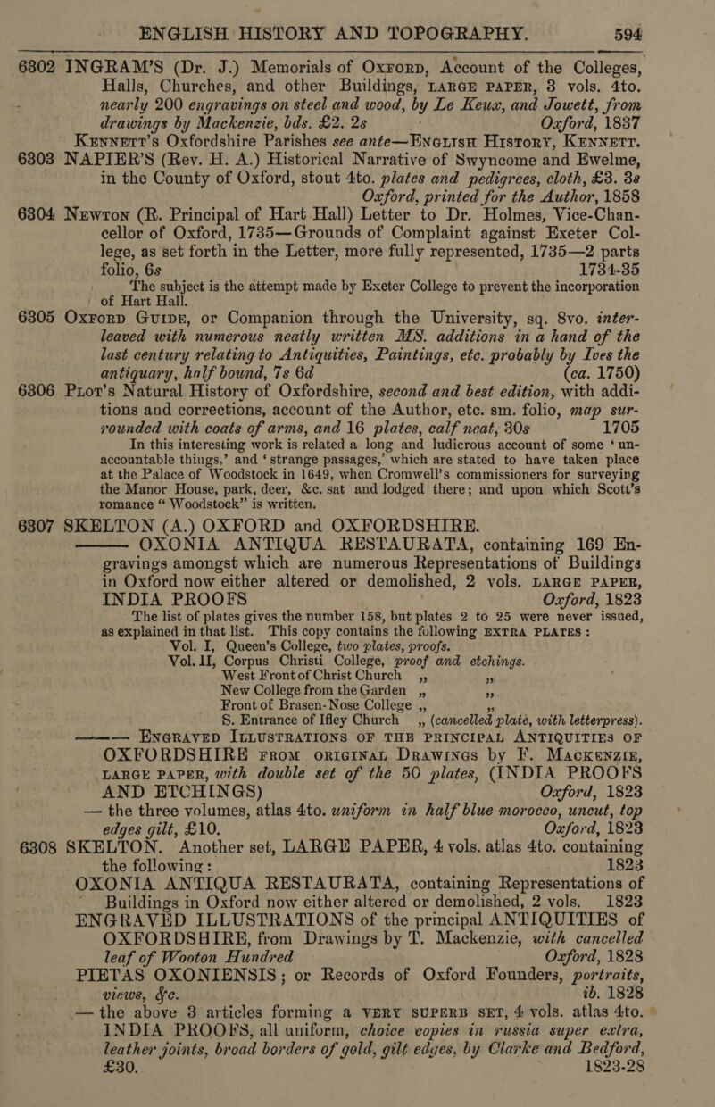 6302 INGRAM’S (Dr. J.) Memorials of Oxrorp, Account of the Colleges, Halls, Churches, and other Buildings, rarer Paper, 3 vols. 4to. nearly 200 engravings on steel and wood, by Le Keux, and Jowett, from drawings by Mackenzie, bds. £2. 2s Oxford, 1837 Kennett’s Oxfordshire Parishes see ante—EnatisH History, KEnNeEtvT. 6303 NAPIER’S (Rev. H. A.) Historical Narrative of Swyncome and Ewelme, . in the County of Oxford, stout 4to. plates and pedigrees, cloth, £3. 3s Oxford, printed for the Author, 1858 6304 Newton (R. Principal of Hart-Hall) Letter to Dr. Holmes, Vice-Chan- ) cellor of Oxford, 1735—Grounds of Complaint against Exeter Col- lege, as set forth in the Letter, more fully represented, 1735—2 parts  folio, 6s . 1784-35 The subject is the attempt made by Exeter College to prevent the incorporation ' of Hart Hall. 6805 Oxrorp Guipr, or Companion through the University, sq. 8vo. inter- leaved with numerous neatly written MS. additions in a hand of the last century relating to Antiquities, Paintings, etc. probably by Ives the antiquary, half bound, 7s 6d (ca. 1750) 6306 Pior’s Natural History of Oxfordshire, second and best edition, with addi- tions and corrections, account of the Author, etc. sm. folio, map sur- rounded with coats of arms, and 16 plates, calf neat, 30s 1705 In this interesting work is related a long and ludicrous account of some ‘ un- accountable things,’ and ‘ strange passages,’ which are stated to have taken place at the Palace of Woodstock in 1649, when Cromwell’s commissioners for surveying the Manor House, park, deer, &amp;c. sat and lodged there; and upon which Scott’s romance “ Woodstock” is written. 6307 SKELTON (A.) OXFORD and OXFORDSHIRE. OXONIA ANTIQUA RESTAURATA, containing 169 En- gravings amongst which are numerous Representations of Buildings in Oxford now either altered or demolished, 2 vols. LARGE PAPER, INDIA PROOFS Oxford, 1823 The list of plates gives the number 158, but plates 2 to 25 were never issued, as explained in that list. This copy contains the following EXTRA PLATES : Vol. I, Queen’s College, two plates, proofs. Vol. 1I, Corpus Christi College, proof and etchings. West Frontof Christ Church _,, New College from the Garden __,, Front of Brasen- Nose College ,, 3 S. Entrance of Ifley Church __,, (cancelled plate, with letterpress). ———— ENGRAVED ILLUSTRATIONS OF THE PRINCIPAL ANTIQUITIES OF OXFORDSHIRE rrom oricinat Drawinas by I. Macxenziz, LARGE PAPER, with double set of the 50 plates, (INDIA PROOFS AND ETCHINGS) Oxford, 1823 — the three volumes, atlas 4to. uniform in half blue morocco, uncut, top edges gilt, £10. | Oxford, 1823 6308 SKELTON. Another set, LARGH PAPER, 4 vols. atlas 4to. containing the following: 1823 OXONIA ANTIQUA RESTAURATA, containing Representations of ’ Buildings in Oxford now either altered or demolished, 2 vols. 1823 ENGRAVED ILLUSTRATIONS of the principal ANTIQUITIES of OXFORDSHIRE, from Drawings by T. Mackenzie, with cancelled  ”» 99 leaf of Wooton Hundred Oxford, 1828 PIETAS OXONIENSIS; or Records of Oxford Founders, portraits, views, Fe. ib. 1828 — the above 8 articles forming a VERY sUPERB SET, 4 vols. atlas 4to. - INDIA PROOFS, all uniform, choice copies in russia super extra, leather joints, broad borders of gold, gilt edyes, by Clarke and Bedford, £30. 1823-28