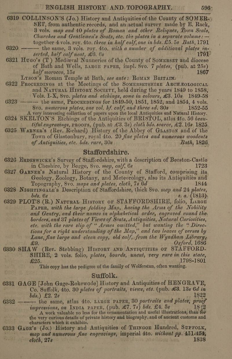 6319 6320 6321 6322 6323 6324 ENGLISH HISTORY AND. TOPOGRAPHY. ° 596~ COLLINSON’S (Jo.) History and Antiquities of the County of SOMER-* SET, from authentic records, and anjactual survey made by EH, Rack, 3 vols. map and 40 plates of Roman and other Reliques, Town Seals, Churches and Gentlemen’s Seats, etc. the plates in a separate volume : —- together 4 vols. roy. 4to. three in half calf, one in bds. £5.5s Bath, 1791 ——— the same, 38 vols. roy. 4to. with a number of additional plates in- serted, half calf neat, £6. 6s ‘2 170? Hvuao’s (TI) Medieval Nunneries of the County of Somerset and diocese _ of Bath and Wells, LanGE PAPER, impl. 8yo. 7 plates, (pub. at 25s) half morocco, 15s | 1867 Lyson’s Roman Temple at Bath, see ante: Roman Britatn. ProcEEDINGs at the Meetings of the Somersnrsuire ARCH MOLOGICAL and Natura History Socrerty, held during the years 1849 to 1858, Vols. I-X, 8vo. plates and etchings, some in colours, £3. 10s. 1849-58 ——-— the same, Procrrpinas for 1849-50, 1851, 1852, and 1854, 4 vols. Svo. numerous plates, one vol. hf. calf, and three sd, 30s — 1852-55 A very interesting collection of papers upon the local Antiquities and Nataral History. SKELTON’S Etchings of the Antiquities of BRISTOL, atlas 4to. 56 deau- tiful engravings, PROOFS, (pub. at £3. 3s) cloth bds. scarce, £2.16s 1825. Town of Glastonbury, royal 4to. 20 fine plates and numerous woodcuts of Antiquities, etc. bds. rare, 30s Bath, 1826. Staffordshire. 6327 6328 6329 6330 6331 6332 6333 in Cheshire, by Begge, 8vo. map, calf, 6s 1723 Garner's Natural History of the County of Stafford, comprising its. Geology, Zoology, Botany, and Meteorology, also its Antiquities and Topography, 8vo. maps and plates, cloth, 7s 6d 1844 Nieuringate’s Description of Staffordshire, thick 8vo. map and 24 plates, bds. 6s s. a. (1813); PLOT’S (R.) Naturat History or STAFFORDSHIRE, folio, Laree Papgr, with the large folding Map, having the Arms of the Nobility and Gentry, and their names in alphabetical order, engraved round the. borders, and 37 plates of Views of Seats, Antiquities, Natural Curiosities, etc. with the rare slip of “ Armes omitted,” but wanting the “ Direc- tions for a right understanding of the Map,” and two leaves of verses by Lane, fine large and clean copy, old calf, from the Wyndham Library; £9. : Oxford, 1686 SHAW (Rev. Stebbing) History anp Antiquities or STAFFORD- SHIRE, 2 vols. folio, plates, boards, uneut, very rare in this state, £25. 1798-1801 This copy has the pedigree of the family of Wolferstan, often wanting. Suffolk. GAGE [John Gage-Rokewode] History and Antiquities of HENGRAVE, Co. Suffolk, 4to. 80 plates of portraits, views, ete. (pub. £3. 138s 6d in bds.) £2. 2s .. 1822 ——— the same, atlas 4to. LARGE PAPER, 30 portraits and plates, proof impressions, on INDIA PAPER, (pub. £7. 7s) bds. £4. ds ee Py) A work valuable no less for the ornamentation and useful illustrations, than for the very curious details of private history and biography, and of ancient customs and characters which it exhibits. fea es , Gacn’s (Jo.) History and Antiquities of Tarycoz Hundred, Surro.x, map and numerous fine engravings, imperial 4to. without pp. 451-454, cloth, 278 — : 18 a 1838