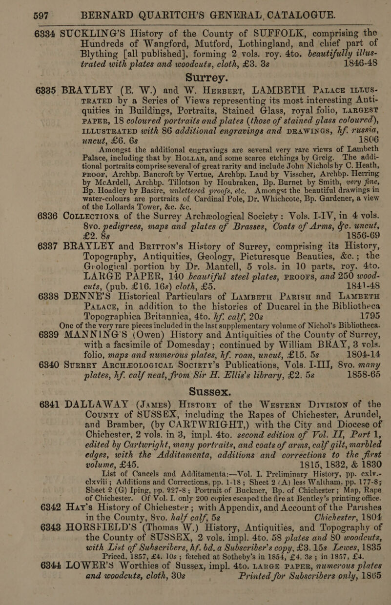 6334 SUCKLING’S History of the County of SUFFOLK, comprising th Hundreds of Wangford, Mutford, Lothingland, and chief part of Blything [all published], forming 2 vols. roy. 4to. beautifully il/us- trated with plates and woodcuts, cloth, £3. 3s 1846-48 Surrey. 6885 BRAYLEY (E. W.) and W. Hersert, LAMBETH Patace ILLvs- TRATED by a Series of Views representing its most interesting Anti- quities in Buildings, Portraits, Stained Glass, royal folio, LARGEST PAPER, 18 coloured portraits and plates (those of stained glass coloured), ILLUSTRATED with 86 additional engravings and DRAWINGS, hf. russia, uncut, £6. 6s 1806 Amongst the additional engraviugs are several very rare views of Lambeth Palace, including that by Hotxar, and some scarce etchings by Greig. The addi- tional portraits comprise several of great rarity and include John Nichols by C. Heath, PRooF, Archbp. Bancroft by Vertue, Archbp. Laud by Visscher, Archbp. Herring by McArdell, Archbp. Tillotson by Houbraken, Bp. Burnet by Smith, very jine, Bp. Hoadley by Basire, unlettered proofs, etc. Amongst the beautiful drawings in water-colours are portraits of Cardinal Pole, Dr. Whichcote, Bp. Gardener, a view of the Lollards Tower, &amp;c. &amp;c. 6336 CoxnzEctions of the Surrey Archeological Society: Vols. I-IV, in 4 vols. 8vo. pedigrees, maps and plates of Brasses, Ooats of Arms, fe. uncut, £2. 8s | 1856-69 6387 BRAYLEY and Brirron’s History of Surrey, comprising its History, Topography, Antiquities, Geology, Picturesque Beauties, &amp;c.; the Geological. portion by Dr. Mantell, 5 vols. in 10 parts, roy. 4to. LARGE PAPER, 140 beautiful steel plates, PRoors, and 250 wood- cuts, (pub. £16. 16s) cloth, £5. 1841-48 6388 DENNE’S Historical Particulars of Lamprrn ParisH and LamMBern . Paack, in addition to the histories of Ducarel in the Bibliotheca Topographica Britannica, 4to. hf calf, 20s 1795 One of the very rare pieces included in the last supplementary volume of Nichol’s Bibliotheca. 63389 MANNING'S (Owen) History and Antiquities of the County of Surrey, | with a facsimile of Domesday; continued by William BRAY, 3 vols.  folio, maps and numerous plates, hf. roan, uncut, £15. 5s 1804-14 6840 Surrey Arcu®oLogicaL Soctety’s Publications, Vols. I-III, 8vo. many plates, hf. calf neat, from Sir H. Ellis’s library, £2. 5s 1858-65 Sussex. 6841 DALLAWAY (James) History of the Wersrern Drviston of the County of SUSSEX, including the Rapes of Chichester, Arundel, and Bramber, (by CARTWRIGHT,) with the City and Diocese of Chichester, 2 vols. in 3, impl. 4to. second edition of Vol. II, Part 1, edited by Cartwright, many portraits, and coats of arms, calf gilt, marbled edges, with the Additamenta, additions and corrections to the first volume, £45. 1815, 1832, &amp; 18380 List of Cancels and Additamenta:—Vol. I. Preliminary History, pp. cxlv.- clxviii ; Additions and Corrections, pp. 1-18; Sheet 2 (A) less Waltham, pp. 177-8; Sheet 2 (G) Iping, pp. 227-8 ; Portrait of Buckner, Bp. of Chichester; Map, Rape . of Chichester. Of Vol. I. only 200 copies escaped the fire at Bentley’s printing office. 6842 Hay’s History of Chichester ; with Appendix, and Account of the Parishes in the County, 8vo. half calf, 5s Chichester, 1804 6343 HORSEIELD’S (Thomas W.) History, Antiquities, and Topography of the County of SUSSEX, 2 vols. impl. 4to. 58 plates and 80 woodcuts, with List of Subscribers, hf. bd, a Subscriber's copy, £3.15s Lewes, 1835 Priced, 1857, £4. 10s ; fetched at Sotheby’s in 1854, £4. 3s ; in 1857, £4. 6344 LOWER’S Worthies of Sussex, impl. 4to. LARGE PAPER, numerous plates and woodcuts, cloth, 30s Printed for Subscribers only, 1865