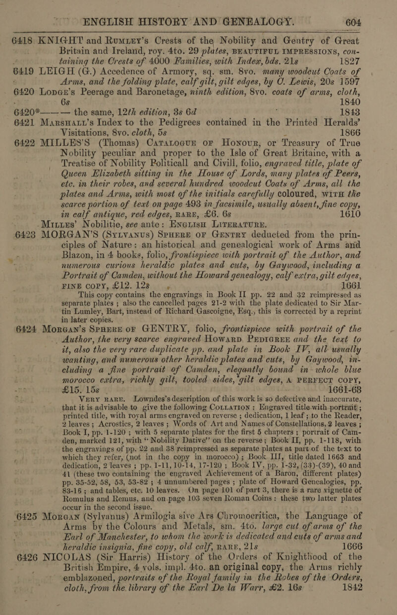6418. KNIGHT and Rumuey’s Oreste of the Nobility and Gentry “of Great . Britain and Ireland, roy. 4to. 29 plates, BEAUTIFUL IMPRESSIONS, con- | taining the Crests of 4000 Families, with Index, bds. 21s 1827 6419 LEIGH (G.) Accedence of Armory, sq. sm. 8v0. many woodcut Coats of Arms, and the folding plate, calf gilt, gilt edges, by O. Lewis, 20s 1597 6420 Lopax’s Peerage and Baronetage, ninth edition, 8vo. coats of arms, cloth, 6s 1840 6420*—— — the same, 12¢h edition, 3s 6d 1843 6421 Marswatr’s Index to the Pedigrees contained in the Printed Heralds’ Visitations, 8vo. cloth, 5s 1866 6422 MILLES’S Wer CaTsLoguE OF Hownovr, or Treasury of True Nobility peculiar and proper to the Isle of Great Britaine, with a Treatise of Nobility Politicall and Civill, folio, engraved title, ‘plate of Queen Elizabeth sitting in the House of Lords, many plates of Peers, etc. in their robes, and several hundred woodcut Coats of Arms, all the plates and Arms, with most of the initials carefully coloured, wirH the scarce portion of text on page 493 in facsimile, usually absent, fine copy, in calf antique, red edges, RARE, £6. Gs 1610 -Mitzres’ Nobilitie, see ante: Exenisn LITERATURE. : 64238 MORGAN’S (Sytvanus) SpHERE oF Gentry deducted from the prin- ciples of Nature: an historical and genealogical work of Arms and Blazon, in 4 books, folio, frontispiece with portrait of the Author, and numerous curious her aldic plates and cuts, by Gaywood, including a Portrait of Camden, without the Howard genealogy, calf extra, gilt edges, FINE copy, £12. 12s P 1661 This copy contains the engravings in Book II pp. 22 and 32 reimpressed as separate plates ; also the cancelled pages 21-2 with the plate dedicated to Sir Mar- tin Lumley, Bart, instead of Richard Gascoigne, Esq., this is corrected by a reprint in later copies. 6424 Morean’s Spnrere oF GENTRY, folio, frontispiece with portrait of the _ Author, the very scarce engraved Howard PEDIGREE and the text to it, also the very rare duplicate pp. and plate in Book IV, all- usually wanting, and numerous other heraldic plates and cuts, by Gaywood, in- cluding a fine portrait of Camden, elegantly bound in-whole blue morocco extra, richly gilt, tooled sides, ‘gilt edges, A PERFECT COPY, £15. 15s | . 1661-638 VeRY RARE. Lowndes’s description of this work is so defacing and inaccurate, that it is advisable to give the following Cotxation: Engraved title-with portrait ; printed title, with royal arms engraved on reverse ; dedication, 1 leaf ; to the Reader, 2 leaves; Acrostics, 2 leaves ; Words of Art and Names of Constellations, 2 leaves ; Book I, pp. 1-120 ; with 5 separate plates for the first 5 chapters ; portrait of Cam- den, marked 121, with * Nobility Dative’’ on the reverse; Book II, pp. 1-118, with the engravings of pp. 22 and 38 reimpressed as separate plates at part of the text to which they refer, (not in the copy in morocco) ; Book III, title dated 1663 and dedication, 2 leaves ; ; pp. 1-11, 10-14, 17-120 ; Book IV, pp. 1-32, (33)-(39), 40 and 41 (these two containing the engraved Achievement of a Baron, different plates) pp. 35-52, 58, 53, 53- 82 ; 4 unnumbered pages ; plate of Howard Gencalogies, pp. 83-15 ; and tables, ete, 10 leaves. On page 101 of part 3, there is a rare vignette of Romulus and Remus, and on-page 103 seven Roman Coins : these two latter plaice occur in the second issue. 6425 Morean (Sylvanus) Armilogia sive Ars Chromocritica, the Language of Arms by the Colours and Metals, sm. 4to. large cut of arms of the Earl of Manchester, to whom the work is dedicated and cuts of arms and heraldic insignia, fine copy, old calf, RARE, 21s ‘ 1666 6426 NICOLAS (Sir Harris) History of the Orders. of Knighthood of the British Empire, 4 vols. impl. 4to. an original copy, the Arms richly ‘emblazoned, portraits of the Royal family in the Robes of the Orders, cloth, from the library of the Earl De la Warr, £2. 16s 1842