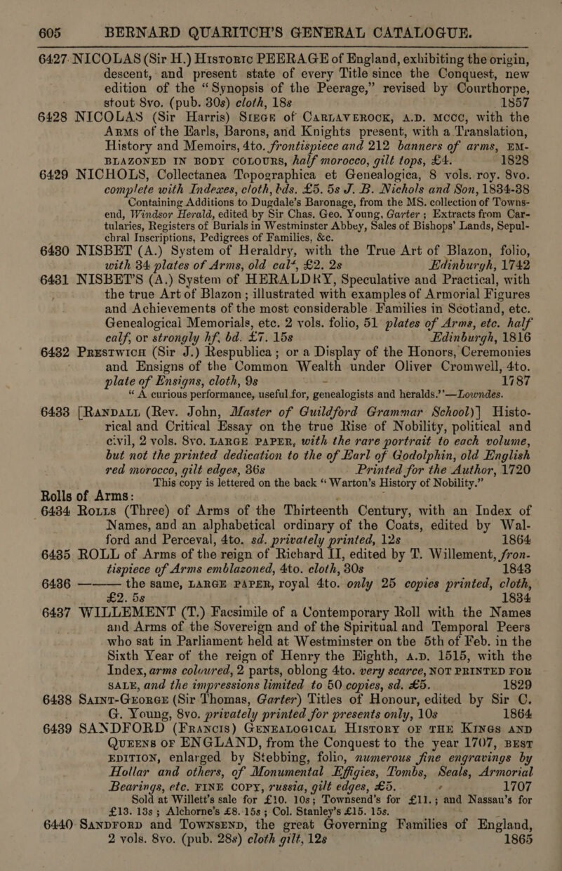 6427, NICOLAS (Sir H.) Histortc PEERAGE of England, exhibiting the origin, descent, and present state of every Title since the Conquest, new edition of the “Synopsis of the Peerage,” revised by Courthorpe, stout 8vo. (pub. 30s) cloth, 18s 1857 6428 NICOLAS (Sir Harris) Srece of CarLAVEROCK, A.D. Mccc, with the Arms of the Earls, Barons, and Knights present, with a Translation, History and Memoirs, 4to. frontispiece and 212 banners of arms, EM- BLAZONED IN BODY coLouRs, half morocco, gilt tops, £4. (1828 6429 NICHOLS, Collectanea Topographica et Genealogica, 8 vols. roy. 8vo. complete with Indexes, cloth, tds. £5. 5s J. B. Nichols and Son, 1834-88 Containing Additions. to Dugdale’ s Baronage, from the MS. collection of Towns- end, Windsor Herald, edited by Sir Chas. Geo. Young, Garter ; Extracts from Car- tularies, Registers of Burials in Westminster Abbey, Sales of Bishops’ Lands, Sepul- chral Inscriptions, Pedigrees of Families, &amp;c. 6430 NISBET (A.) System of Heraldry, with the True Art of Blazon, folio, with 34 plates of Arms, old cal’, £2. 2s Edinbur rhs 1742 6431 NISBET’S (A.) System of HERALD RY, Speculative and Practical, with . the true Art of Blazon; illustrated with examples of Armorial Figures and Achievements of the most considerable. Families in Scotland, etc. Genealogical Memorials, etc. 2 vols. folio, 51 plates of Arms, etc. half calf, or strongly hf, bd. £7. 15s Edinburgh, 1816 64382 Prestwica (Sir J.) Respublica ; or a Display of the Honors, Ceremonies and Ensigns of the Common Wealth under Oliver Cromwell, 4to. plate of Ensigns, cloth, 9s - ‘1187 * A curious performance, useful for, genealogists and heralds.’’—Lowndes. 6433 [Ranpaty (Rev. John, Master of Guildford Grammar School)| Histo- rical and Critical Essay on the true Rise of Nobility, political and e.vil, 2 vols. 8vo, LARGE PAPER, with the rare portrait to each volume, but not the printed dedication to the of Karl of Godolphin, old English red morocco, gilt edges, 36s Printed for the Author, 1720 This copy is lettered on the back ‘‘ Warton’s History of Nobility. a Rolls of Arms: 6434 Rorus (Three) of Arms of the Thirteenth Century, with an Index of Names, and an alphabetical ordinary of the Coats, edited by Wal-  ford and Perceval, 4to. sd. privately printed, 12s 1864 6435 ROLL of Arms of the reign of Richard II, edited by T. Willement, /ron- tispiece of Arms emblazoned, 4to. cloth, ‘30s 1848 6436 — the same, LARGE PAPER, royal Ato. only 25 copies printed, ote : £2. 58 1834 6437 WILLEMENT (T.) Facsimile of a Contemporary Roll with the Names : and Arms of the Sovereign and of the Spiritual and Temporal Peers who sat in Parliament held at Westminster on the 5th of Feb. in the Sixth Year of the reign of Henry the Highth, a.p. 1515, with the Index, arms coloured, 2 parts, oblong 4to. very scarce, NOT PRINTED FOR SALE, and the impressions limited to 60 copies, sd. £5. 1829 6438 Sarnt-GrorgGE (Sir Thomas, Garter) Titles of Honour, edited by Sir C. G. Young, 8vo. privately printed for presents only, 10s 1864 6439 SANDFORD (Francis) GenEatogican History oF THE KINGS AND QurEEens oF ENGLAND, from the Conquest to the year 1707, Best EDITION, enlarged by Stebbing, folio, numerous fine engravings by Hollar and others, of Monumental Effgies, Tombs, Seals, Armorial Bearings, etc. FINE COPY, russia, gilt edges, £5. ' 1707 Sold at Willett’s sale for £10. 10s; Townsend’s for £11.; and Nassau’s for £13. 13s ; Alchorne’s £8.-15s ; Col. Stanley's £15. 15s. 6440 Sanprorp and TownsEnp, the great Governing Families of England, 2 vols. 8yo. (pub. 28s) ‘cloth gilt, 128 1865