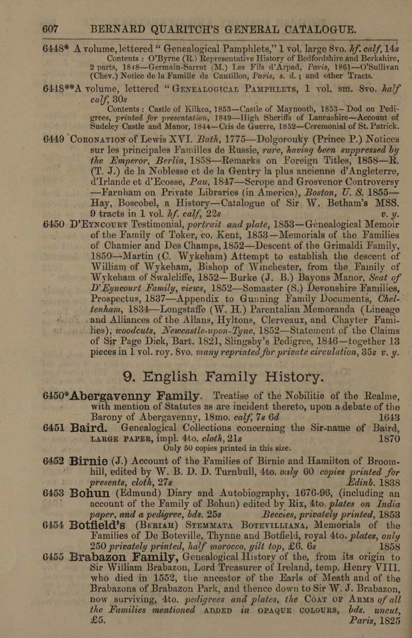 6448* A volume, lettered “ Genealogical Pamphlets,” 1 vol. large 8vo. hf. calf, 148 Contents : O’Byrne (R.) Representative History of Bedfordshire and Berkshire, 2 parts, 1848—Germain-Sarrut (M.) Les Fils d’Arpad, Paris, 1861—O’ Sullivan (Chev.) Notice de la Famille de Cantillon, Paris, s. d.; and other Tracts. 6448**A volume, lettered “Genzatoctcan Pampunets, 1 vol, sm. 8yo. half calf, 30s i 808 Castle of Kilkea, 1853—Castle of Maynooth, 1853— “Dod on Pedi- grees, printed for presentation, 1849—High Sheriffs of Lancashire—Account of Sudeley Castle and Manor, 1844—Cris de Guerre, 1852—Cerémonial of St. Patrick. 6449 Coronation of Lewis XVI. Bath, 1775—Dolgorouky (Prince P.) Notices sur les principales Familles de Russie, rare, having been suppressed by the Emperor, Berlin, 1858—Remarks on Foreign Titles, 1858—R. (T. J.) de la Noblesse et de la Gentry la plus ancienne d’ Angleterre, d’Irlande et d’ Ecosse, Pau, 1847—Scrope and Grosvenor Controversy ‘—Farnham on Private Libraries (in America), Boston, U. 8. 1855— Hay, Boscobel, a History—Catalogue of Sir W. Betham’s MSS. 9 tracts in 1 vol. hf. calf, 22s v. ¥. 6450 D’Ezncourr Testimonial, portrait and plate, 1853—Genealogical Memoir : of the Family of Toker, co. Kent, 1853—Memorials of the Families of Chamier and Des Champs, 1852—Descent of the Grimaldi Family, 1850—Martin (C. Wykeham) Attempt to establish the descent of William of Wykeham, Bishop of Winchester, from the Family of Wykeham of Swaleliffe, 1852— Burke (J. B.) Bayons Manor, Seat of D’ Eyncourt Family, views, 1852—Somaster (S.) Devonshire Families, | Prospectus, 1837——Appendix to Gunning Family Documents, Chel. tenham, 1834—Longstaffe ( W. H.) Parentalian Memoranda (Lineage 4 cand Alliances of the fiers Hyltons, Clerveaux, and Chayter Fami- oo ov. hes); woodcuts, Neweastle-upon- Tyne, onpo Grate nent of the Claims of Sir Page Dick, Bart. 1821, Slngsby’s Pedigree, 1846—together 13 pieces in 1 vol. roy. 8vo. many ‘reprinted Sor. dete eurculation, 358 Uv. y. 9, English Family History. 6450* A bergavenny Family. Treatise of the Nobilitie of the Realme, with mention of Statutes as are incident thereto, upon adebate of the Barony of Abergavenny, 18mo. calf, 7s 6d | 1643 6451 Baird. Genealogical Collections concerning the Sir-name of Baird, . LARGE PAPER, impl. 4to. cloth, 21s 1870 Only 50 copies printed i in this size. 6452 Bitnic (J.) Account of the Families of Birnie and Hamilton of Broom- a hill, edited by W. B. D. D. Turnbull, 4to. only 60 copies printed for presents, cloth, 27s Edinb. 1838 6458 BORGn (Edmund) Diary and Autobiography, 1676-96, (including an account of the Family of Bohun) edited by Rix, 4to. plates on India paper, and a pedigree, bds. 25s Beceves, privately printed, 1853 6454 Botfield’s (Berrian) Stemmatra Borevinrnrana, Memorials of the Families of De Boteville, Thynne and Botfield, royal 4to. plates, only 250 privately printed, half morocco, gilt top, £6, 6s 1858 6455 Brabazon Family, Genealogical History of the, from .its origin to Sir William Brabazon, Lord Treasurer of Ireland, temp. Henry VIII. who died in 1552, the ancestor of the Earls of Meath and of the Brabazons of Brabazon Park, and thence down to Sir W. J. Brabazon, now surviving, ito. pedigrees and plates, the Coat OF ARMS of all the Families mentioned ADDED in OPAQUE coLoURS, ds. uncut, £5. Paris, 1825