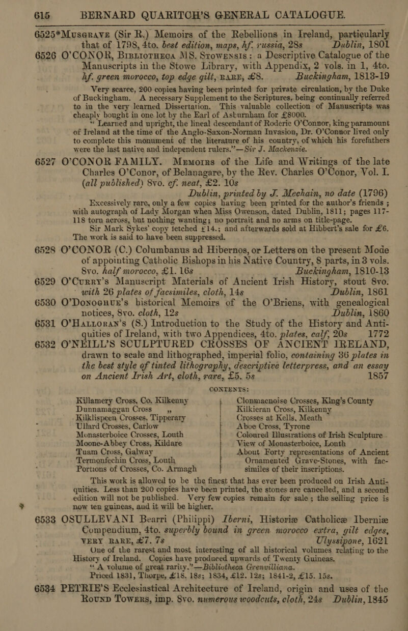 6525*Muserave (Sir R.) Memoirs of the Rebellions in Ireland, particularly that of 1798, 4to. best edition, maps, hf. russia, 28s Dublin, 1801 6526 O'CONOR, BrsriorHEeca MS. Stowensis: a Descriptive Catalogue of the | Manuscripts in the Stowe Library, with Appendix, 2 vols. in 1, 4to. hf. green morocco, top edge gilt, RARE, £8. Buckingham, 1813-19 Very scarce, 200 copies having been printed for private circulation, by the Duke of Buckingham. A necessary Supplement to the Scriptures, being continually referred to in the very learned Dissertation. This valuable collection of Manuscripts was cheaply bought in one lot by the Earl of Ashburnham for £8000. * Learned and upright, the lineal descendant of Roderic O’Connor, king paramount of Ireland at the time of the Anglo-Saxon-Norman Invasion, Dr. O’Connor lived only to complete this monument of the literature of his country, of which his forefathers were the last native and independent rulers.” —Sir J. Mackenzie. 6527 O'CONOR FAMILY. Mobemorrs of the Life and Writings of the late Charles O’Conor, of Belanagare, by the Rey. Charles O’Conor, Vol. I. (all pudlished) Svo. ef. neat, £2. 10s | Dublin, printed by J. Mechain, no date (1796) Excessively rare, only a few copies having been printed for the author’s friends ; with autograph of Lady Morgan when Miss Owenson, dated Dublin, 1811; pages 117- 118 torn across, but nothing wanting; no portrait and no arms on title-page. Sir Mark Sykes’ copy fetched ¢14.; and afterwards sold at Hibbert’s sale for £6. The work is said to have been suppressed. 6528 O’CONOR (C.) Columbanus ad Hibernos, or Letters on the present Mode of appointing Catholic Bishops in his Native Country, 8 parts, in 3 vols. Svo. half morocco, £1. 16s Te Buckingham, 1810-18 6529 O’Curry’s Manuscript Materials of Ancient Irish History, stout 8vo. with 26 plates of facsimiles, cloth, 14s Dublin, 1861 6530 O’DonoeHue’s historical Memoirs of the O’Briens, with genealogical notices, 8vo. cloth, 12s Dublin, 1860 6581 O’Hartoran’s (S.) Introduction to the Study of the History and Anti- quities of Ireland, with two Appendices, 4to. plates, calf, 20s 1772 6532 O’NEILL’S SCULPTURED CROSSES OF ANCIENT IRELAND, drawn to scale and lithographed, imperial folio, containing 36 plates in the best style of tinted lithography, descriptive letterpress, and an essay  on Ancient Irish Art, cloth, rare, £5. 5s 1857 CONTENTS: Killamery Cross, Co. Kilkenny Clonmacnoise Crosses, King’s County Dunnamaggan Cross “i Kilkieran Cross, Kilkenny Kilklispeen Crosses, Tipperary ‘| Crosses at Kells, Meath Ullard Crosses, Carlow Aboe Cross, Tyrone Monasterboice Crosses, Louth Coloured Dlustrations of Irish Sculpture . Moone-Abbey Cross, Kildare View of Monasterboice, Louth Tuam Cross, Galway About Forty representations of Ancient Termonfechin Cross, Louth Ornamented Grave-Stones, with fac- Portions of Crosses, Co. Armagh similes of their inscriptions. This work is allowed to be the finest that has ever been produced on Irish Anti- quities. Less than 200 copies have been printed, the stones are cancelled, and a second edition will not be published. Very few copies remain for sale ; the selling price is now ten guineas, and it will be higher. 65383 OSULLEVANI Bearri (Philippi) Zbernz, Histories Catholice Iberniz Compendium, 4to. superbly bound in green morocco extra, gilt edges, VERY RARE, #7. 7s Ulyssipone, 1621 Une of the rarest and most interesting of all historical volumes relating to the History of Ireland. Copies have produced upwards of Twenty Guineas. ‘A volume of great rarity.” —Bibliotheca Grenvilliana. Priced 1831, Thorpe, £18. 18s; 1834, £12. 12s; 1841-2, £15. 15s. 6534 PEYRIE’S Ecclesiastical Architecture of Ireland, origin and uses of the Rovnp Towers, imp. 8vo. numerous woodcuts, cloth, 24s Dublin, 1845