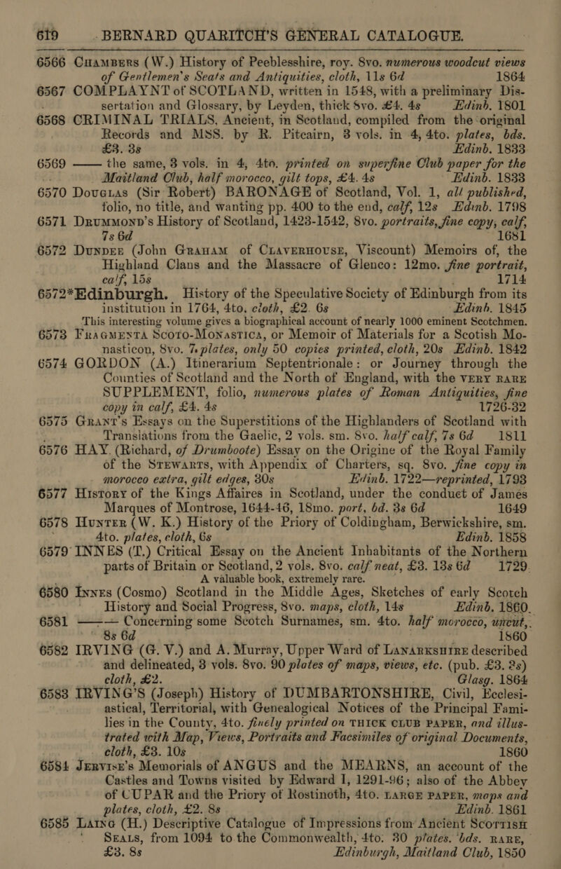 6566 Guaupurs (W.) History of Peeblesshire, roy. Svo. numerous wwoodeut views of Gentlemen's Seats and Antiquities, cloth, 11s 6d 1864 6567 COMPLAYNT of SCOTLAND, written in 1548, with a preliminary Dis- sertation and Glossary, by Leyden, thick Svo. £4. 48 Edinb. 1801 6568 CRIMINAL TRIALS, Ancient, in Scotland, compiled from the ‘original Records and MSS. by R. Piteairn, 3 vols. in 4, 4to. plates, “bds.  £3. 3s . Edinb. 1833 6569 the same, 3 vols. in 4, 4to. printed on superfine Club ) paper Sor the Maitland Club, half morocco, gilt tops, £4. 4s ' Edinb. 18338 6570 Dovenas (Sir Robert) BARONAGE of Scotland, Vol. 1, al/ published, folio, no title, and wanting pp. 400 to the end, calf, 12s Edinb. 1798 6571 DrumMoyy’s History of Scotland, 1423-1542, 8vo. portraits, fine copy; fay 7s 6d 6572 Dunper (John Granam of CiLAvERHOUSE, Viscount) Memoirs ts yi Highland Clans and the Massacre of Glenco: 12mo. jine portrait, calf. 15s 1714 572* Edinburgh. History of the Speculative Society of Edinburgh from its institution in 1764, 4to. cloth, £2. 6s Edinh. 1845 This interesting volume gives a biographical account of nearly 1000 eminent Scotchmen. 6573 FraGMesta Scoto-Mon astica, or Memoir of Materials for a Scotish Mo- nasticon, 8vo. 7% plates, only 50 copies printed, cloth, 20s Edinb. 1842 6574 GORDON (A.) Ttinerarium Septentrionale: or Journey through the Counties of Scotland and the North of England, with the VERY RARE SUPPLEMENT, folio, numerous plates of Roman Antiquities, fine copy in calf, £4. 4s 1726-32 6575 Grant’s Essays on the Superstitions of the Highlanders of Scotland with Translations from the Gaelic, 2 vols. sm. S¥o. half calf,7s 6d =1811 6576 HAY. (Richard, of Drumboote) Essay on the Origine of the Royal Family of the Srewanrts, with Appendix of Charters, sq. Svo, jine copy in morocco extra, gilt edges, 30s Edinb. 1722—reprinted, 1793 6577 History of the Kings Affaires in Scotland, under the conduct of James Marques of Montrose, 1644-46, 18mo. port, 6d. 3s 6d 1649 6578 Hunter (W. K.) History of the Priory of Coldingham, Berwickshire, sm. Ato. plates, cloth, 6s Edinb. 1858 6579 INNES (T.) Critical Essay on the Ancient Inhabitants of the Northern parts of Britain or Seotland, 2 vols. 8vo. calf neat, £3. 13s 6d 1729. A valuable book, extremely rare. 6580 Evnzs (Cosmo) Scotland in the Middle Ages, Sketches of early Scotch History aud Social Progress, 8vo. maps, cloth, 148 Edinb. 1860. 6581 ——— Concerning some Sédtch Surnames, sm. 4to. ha If morocco, uncut, ~ 8s 6d 1860 6582 IRVING (G. V.) and A. Murray, Upper Ward of Lanarxsutre described and delineated, 3 vols. 8vo. 90 plates of maps, views, etc. (pub. £3. 2s) cloth, £2. Glasg. 1864 6583 IRVING'S (Joseph) History of DUMBARTON SHIRE, Civil, Role astical, Territorial, with Genealogical Notices of the Principal Fami- lies in the County, 4to. finely printed on THICK CLUB PAPER, and illus- trated with Map, Views, Portraits and Facsimiles of original Documents, cloth, £3. 10s 1860 6584 Jervise’s Memorials of ANGUS and the MEARNS, an account of the Castles and Towns visited by Edward I, 1291-96; also of the Abbey of CUPAR and the Priory of Rostinoth, 4to. LARGE PAPER, maps and plates, cloth, £2. 8s Edinb. 1861 6585 Larne (H.) Descriptive Catalogue of Impressions from Ancient ScorrisH Seaxs, from 1094 to the Commonwealth, 4to. 80 plates. ‘bds. RARE, £3. 8s Edinburgh, Maitland Club, 1850