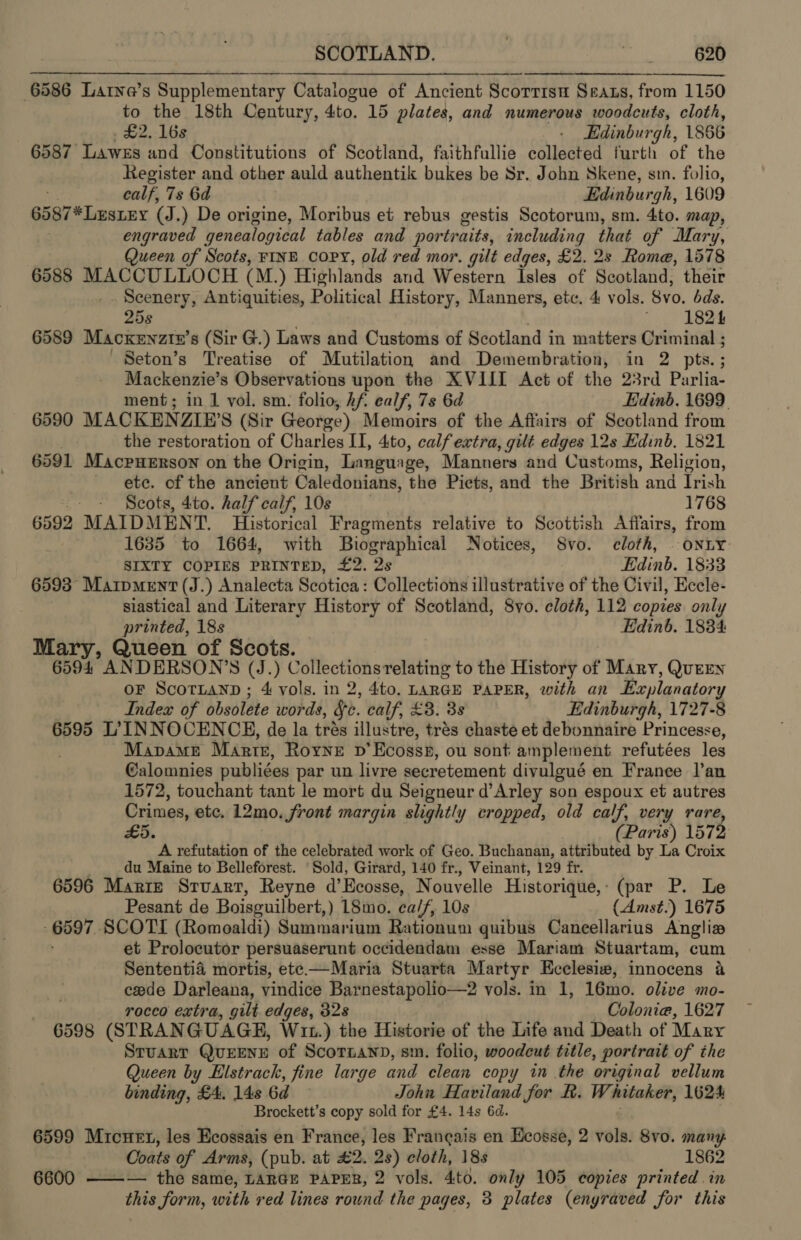 6586 Larne’s Supplementary Catalogue of Ancient Scorrisu Seats, from 1150 to the 18th Century, 4to. 15 plates, and numerous woodcuts, cloth, £2. 16s - Edinburgh, 1866 6587 Lawes and Constitutions of Scotland, faithfullie collected furth of the htegister and other auld authentik bukes be Sr. John Skene, sm. folio, calf, 7s 6d Edinburgh, 1609 6587*Lustey (J.) De origine, Moribus et rebus gestis Scotorum, sm. 4to. map, . engraved genealogical tables and portr aits, including that of Mary, Queen of Scots, FINE COPY, old red mor. gilt edges, £2. 2s Rome, 1578 6588 MACCULLOCH (M.) Highlands and Western Isles of Scotland, their Scenery, Antiquities, Political History, Manners, etc. 4 vols. Svo. bds. 25s Tie Sees 6589 Macxkenztz’s (Sir G.) Laws and Customs of Scotland in matters Criminal ; Seton’s Treatise of Mutilation and Demembration, in 2 pts.; Mackenzie’s Observations upon the XVIII Act of the 23rd Parlia- ment; in 1 vol. sm. folio, hf ealf, 7s 6d Edinb. 1699. 6590 MACKENZIE’S (Sir George) Memoirs of the Affairs of Scotland from | the restoration of Charles II, 4to, calf extra, gilt edges 12s Hdinb. 1821 6591 Macpuerson on the Origin, Language, Manners and Customs, Religion, ete. of the ancient Caledonians, the Picts, and the British and Irish - - Scots, 4to. half calf, 10s 1768 6592 MAIDMENT. Historical Fragments relative to Scottish Affairs, from 1635 to 1664, with Biographical Notices, 8vo. cloth, | onLY SIXTY COPIES PRINTED, £2. 2s Edinb. 1833 6593 Matpment (J.) Analecta Scotica: Collections illustrative of the Civil, Eccle- siastical and Literary History of Scotland, 8yo. cloth, 112 copies only printed, 18s Edinb. 1834: Mary, Queen of Scot 6594 ANDERSON’S (J. ; Collections relating to the History of Mary, QuEEN oF ScorLaNnp; 4 vols. in 2, 4to. LARGE PAPER, with an Explanatory Index of obsolete words, Sc. calf, £3. 38 Edinburgh, 1727-8 6595 L’ INNOCENCE, de la trés illustre, trés chaste et debonnaire Princesse, Mapame Marte, Rone p’Ecoss®, ou sont amplement refutées les @alomnies publiées par un livre secretement divulgué en France l’an 1572, touchant tant le mort du Seigneur d’Arley son espoux et autres Crimes, etc. 12mo. front margin slightly cropped, old calf, very rare, £5. (Paris) 1572 A refutation of the celebrated work of Geo. Buchanan, attributed by La Croix du Maine to Belleforest. ‘Sold, Girard, 140 fr., Veinant, 129 fr. 6596 Marie Sruart, Reyne d’ Ecosse, Nouvelle Historique, : (par P. Le Pesant de Boisguilbert, ) 18mo. calf, 10s (Amst.) 1675 -6597 SCOTI (Romoaldi) Summarium Rationum quibus Caneellarius Anglia , et Prolocutor persuaserunt occidendam esse Mariam Stuartam, cum Sententia mortis, ete —Maria Stuarta Martyr Ecclesiw, innocens a cede Darleana, vindice Barnestapolio—2 vols. in 1, 16mo. olive mo- rocco extra, gilt edges, 328 Colonia, 1627 6598 (STRAN GUAGE, Wit.) the Historie of the Life and Death of Mary Sruarr QurENeE of Scotnannd, smn. folio, woodcut title, portrait of the Queen by Elstrack, fine large and clean copy in the original vellum binding, £4. 14s 6d John Haviland for fh. Whitaker, 1624 Brockett’s copy sold for £4. 14s 6d. 6599 Micnet, les Ecossais en France, les Francais en Ecosse, 2 vols. 8vo. many Coats of Arms, (pub. at £2. 2s) cloth, 18s 1862 6600 ——— the same, LARGE PAPER, 2 vols. 4to. only 105 copies printed in this form, with red lines round the pages, 3 plates (enyraved for this