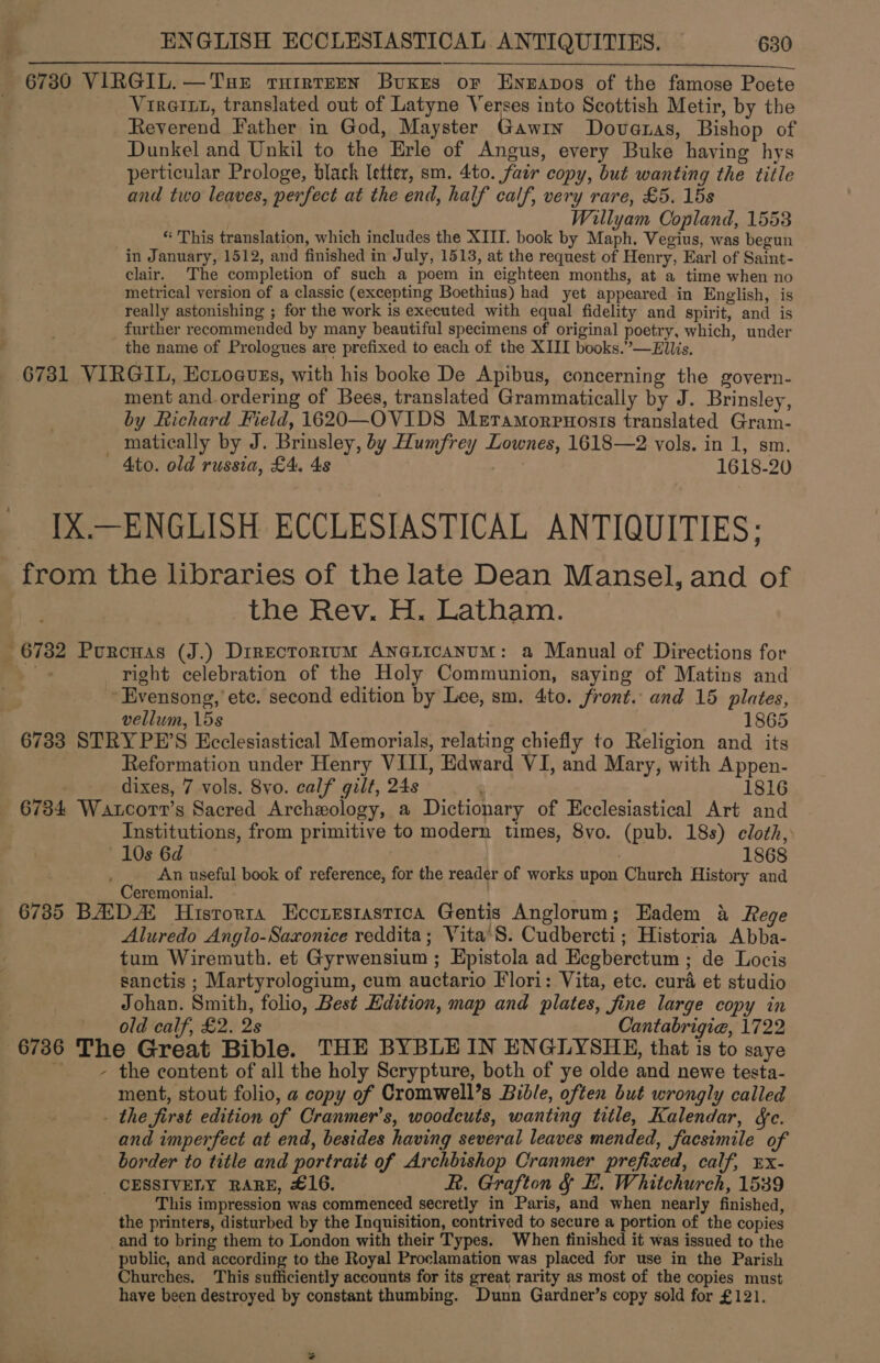 As on ARES SEA tallies a SES EE SA AE AS Staaten &gt;) 20C MNT OCs ea Oe 6730 VIRGIL.—TuseE tuirtrrn Buxes or Enzapos of the famose Poete VirGixt, translated out of Latyne Verses into Scottish Metir, by the Reverend Father in God, Mayster Gawin Doveras, Bishop of Dunkel and Unkil to the Erle of Angus, every Buke having hys perticular Prologe, black letter, sm. 4to. fair copy, but wanting the title and two leaves, perfect at the end, half calf, very rare, £5. 15s Willyam Copland, 1553 “ This translation, which includes the XIII. book by Maph. Vegius, was begun in January, 1512, and finished in July, 1513, at the request of Henry, Earl of Saint- clair. The completion of such a poem in eighteen months, at a time when no metrical version of a classic (excepting Boethius) had yet appeared in English, is really astonishing ; for the work is executed with equal fidelity and spirit, and is further recommended by many beautiful specimens of original poetry, which, under _ the name of Prologues are prefixed to each of the XIII books.”—Ellis. 6731 VIRGIL, Ectoeuss, with his booke De Apibus, concerning the govern- ment and.ordering of Bees, translated Grammatically by J. Brinsley, by Richard Field, i620—OVIDS Meramorpnosis translated Gram- matically by J. Brinsley, by Humfrey Lownes, 1618—2 vols. in 1, sm. Ato. old russia, £4. 4s 1618-20 IX.—ENGLISH ECCLESIASTICAL ANTIQUITIES; from the libraries of the late Dean Mansel, and of , the Rev. H. Latham. 6732 Pourcuas (J.) Directortum ANna@LicanuM: a Manual of Directions for it right celebration of the Holy Communion, saying of Matins and Evensong, ete. second edition by Lee, sm. 4to. front. and 15 plates, vellum, 15s 1865 6733 STRYPE’S Ecclesiastical Memorials, relating chiefly to Religion and its Reformation under Henry VIII, Edward VI, and Mary, with Appen- dixes, 7 vols. 8vo. calf gilt, 24s ' 1816 6734 Watcott’s Sacred Archexology, a Dictionary of Ecclesiastical Art and Institutions, from primitive to modern times, 8vo. (pub. 18s) cloth, 10s 6d 868 An useful book of reference, for the reader of works upon Church History and Ceremonial. . 6735 BADA Hisrorra Eccrestastica Gentis Anglorum; Eadem 4 Rege : Aluredo Anglo-Saxonice reddita; Vita'S. Cudbercti; Historia Abba- tum Wiremuth. et Gyrwensium ; Epistola ad Ecgberctum ; de Locis sanctis ; Martyrologium, cum auctario Flori: Vita, ete. curd et studio Johan. Smith, folio, Best Edition, map and plates, fine large copy in . old calf, £2. 2s Cantabrigie, 1722 6736 The Great Bible. THE BYBLEIN ENGLYSHE, that is to saye ~~ the content of all the holy Scrypture, both of ye olde and newe testa- ment, stout folio, a copy of Cromwell’s Bible, often but wrongly called . the first edition of Cranmer’s, woodcuts, wanting title, Kalendar, &amp;e. and imperfect at end, besides having several leaves mended, facsimile of border to title and portrait of Archbishop Cranmer prefixed, calf, Ex- _ CESSIVELY RARE, £16. R. Grafton &amp; BE. Whitchurch, 1539 This impression was commenced secretly in Paris, and when nearly finished, the printers, disturbed by the Inquisition, contrived to secure a portion of the copies and to bring them to London with their Types. When finished it was issued to the public, and according to the Royal Proclamation was placed for use in the Parish Churches. This sufficiently accounts for its great rarity as most of the copies must have been destroyed by constant thumbing. Dunn Gardner’s copy sold for £121.