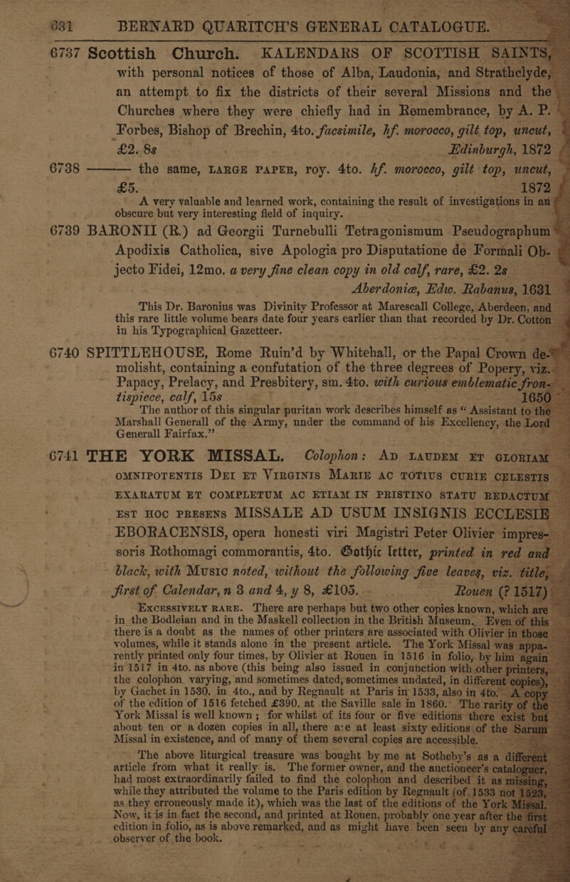    831 BERNARD QUARITCH’S GENERAL CATALOGUE. 6737 Scottish Church. KALENDARS OF. SCOTTISH santas i | with personal notices of those of Alba, Laudonia, and Strathclyde, an attempt to fix the districts of their several Missions and the ‘ Churches where they were chiefly had in Remembrance, by A. PS _Forbes, Bishop of Brechin, 4to. facsimile, hf. morocco, gilt top, uncut, c £2.88 _ .. Edinburgh, 1872 ~ 6738 ——-— the same, LARGE PAPER, roy. 4to. hf. morocco, gilt top, uncut, a £5. 1872 A very galaable and learned work, containing the result of investigations in anf obscure but very interesting field of inquiry. &amp; 6739 BARONII (B.) ad Georgii Turnebulli Tetragonismum -Peeudogeaphunt Ml Apodixis Catholica, sive Apologia pro Disputatione de Formali_ Ob- é jecto Fidei, 12mo. a very fine clean copy in old calf, rare, £2.23 a Aberdonia, Edw. Rabanus, = This Dr. Baronius was Divinity Professor at Marescall College, Aberdeen, and ~ this rare little volume bears date four years earlier than that recorded by aes Cottor in his Typographical Gazetteer. . 6740 SPITTLEHOUSE, Rome Ruin’d by Whitehall, or the Papal Sciek | de molisht, containing a confutation of the three degrees of Popery, viz. Papacy, Pian and ESviiorys sm. 4to. with curious emblematic JSron. : tispiece, calf, 15s 16 The author of this saeriah puritan work descr ‘bee himself as “ Assistant to t Marshall Generall of the. Ary, under the command of his Excellency, the Lo Generall Fairfax.” 6741 THE YORK MISSAL. Colophon: ae LAUDEM ET eeu oMNIPOTENTIS Der Er Virarnis Marie ac TOTIUS CURIE CELESTIS EXARATUM ET COMPLETUM AC ETIAM IN PRISTINO STATU REDACTUM EST HOc PREsENS MISSALE AD USUM INSIGNIS ECCLESI EBORACENSIS, opera honesti viri Magistri Peter Olivier. impre soris Rothomagi commorantis, 4to. Gothic letter, printed in red a - black, with Music noted, without the following five leaves, viz. ‘title Jirst of Calendar, n 3 and 4, y 8, £105... ~ ‘Rouen (?: ExcrsstvVELy RARE. There are perhaps but two other copies known, w i -in the Bodleian and in the Maskell collection in the British Museum. Even «                             olutnees while it stands alone in the present article. The York Missal was rently printed only four times, by Olivier at Rouen in 1516 in folio, by | in 1517 in 4to. as above (this being also issued in conjunction with oth the colophon varying, and sometimes dated; sometimes undated, in differe by Gachet in 1530, in 4to., and by Regnault at Paris in 1533, also i in 4to. Ac of the edition of 1516 fetched £390. at the Saville sale m 1860. The ra ys York Missal is well known ; for whilst of its four or five ‘editions’ there about ten or a dozen copies in all, there are at least. sixty editions: of the Missal in existence, and of many of them several copies are accessible, — ey The above liturgical treasure was bought by me at Sotheby’s. as article from what it really is. The former. owner, and the auctioneer’ had most extraordinarily failed to find the colophon and described i while they attributed the volume to the Paris edition by Regnault (of. 1 as they erroneously made it), which was the last of the editions of the Now, it is in fact the second, and printed at Rouen, probably one year after edition in folio, as is above remarked, and as might have. Pegn' seen by any a observer of the book,’ 2s = ss Pe Reiter ate fe 3 th