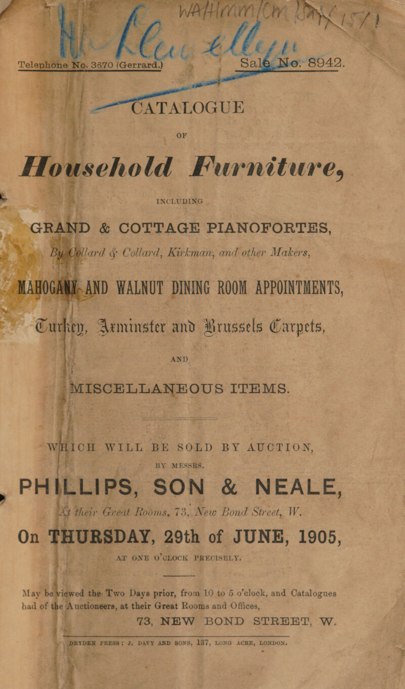       uscho ld emia: : oh Pi INCLUDING | aay q o¢ _ GRAND &amp; COTTAGE PIANOFORTES, ; zf Jollard § Collard, Kirkman, and other Makers, fs ii di wi IND WALNUT DINING ROOM APPOINTMENTS, a ow Aeminster and y Brus s Carpets, . wi lion WILL BE SOLD BY AUOTION, BY MESSRS. , PEE WLLIPS, SON &amp; NEALE, » their Greut Rooms, 73,4 Ne ew Bond Str eet, W. On ve RSD AY, 29th of JUNE, 1905, AT ONE O'CLOCK PRECISELY.   May b . had of i uetioneers, at their Great Ro: voms and Offices, | =ae- eet: SS; NEW BOND STREET, W.  | DRYDEN PRESS; J. DAVY AND s0NS, 187, LONG ACRE, LONDON. &gt; aoe + Bie a 