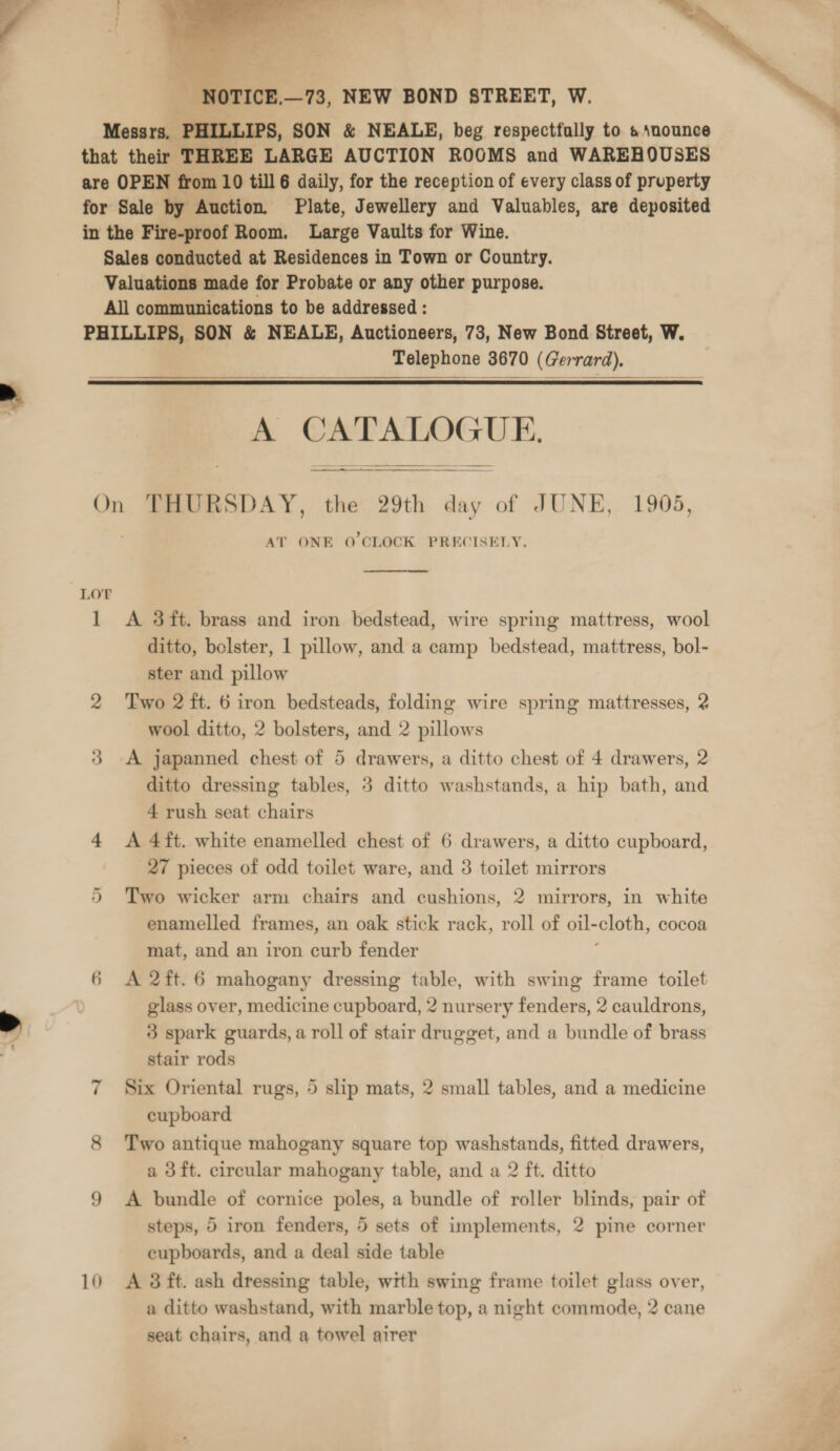  - NOTICE,—73, NEW BOND STREET, W. Messrs. PHILLIPS, SON &amp; NEALE, beg respectfully to &amp; snounce that their THREE LARGE AUCTION ROOMS and WAREHOUSES are OPEN from 10 till 6 daily, for the reception of every class of pruperty for Sale by Auction. Plate, Jewellery and Valuables, are deposited in the Fire-proof Room. Large Vaults for Wine. Sales conducted at Residences in Town or Country. Valuations made for Probate or any other purpose. All communications to be addressed : PHILLIPS, SON &amp; NEALE, Auctioneers, 73, New Bond Street, W. Telephone 3670 (Gerrard).   A + ainsi UE. On THURSDAY, the 29th ae of JUNE, 1905, AT ONE O'CLOCK PRECISELY.   LOT 1 &lt;A 3ft. brass and iron bedstead, wire spring mattress, wool ditto, bolster, 1 pillow, and a camp bedstead, mattress, bol- ster and pillow 2 Two 2 ft. 6 iron bedsteads, folding wire spring mattresses, 2 wool ditto, 2 bolsters, and 2 pillows 3 -A japanned chest of 5 drawers, a ditto chest of 4 drawers, 2 ditto dressing tables, 3 ditto washstands, a hip bath, and 4 rush seat chairs 4 A 4ft. white enamelled chest of 6 drawers, a ditto cupboard, | 27 pieces of odd toilet ware, and 3 toilet mirrors 5 Two wicker arm chairs and cushions, 2 mirrors, in white enamelled frames, an oak stick rack, roll of oil- cloth, cocoa mat, and an iron curb fender 6 A 2ft.6 mahogany dressing table, with swing frame toilet glass over, medicine cupboard, 2 nursery fenders, 2 cauldrons, 3 spark guards, a roll of stair drugget, and a bundle of brass stair rods 7 Six Oriental rugs, 5 slip mats, 2 small tables, and a medicine cupboard 8 Two antique mahogany square top washstands, fitted drawers, a 3ft. circular mahogany table, and a 2 ft. ditto 9 A bundle of cornice poles, a bundle of roller blinds, pair of steps, 5 iron fenders, 5 sets of implements, 2 pine corner cupboards, and a deal side table 10 A 38 ft. ash dressing table, with swing frame toilet glass over, a ditto washstand, with marble top, a night commode, 2 cane seat chairs, and a towel airer