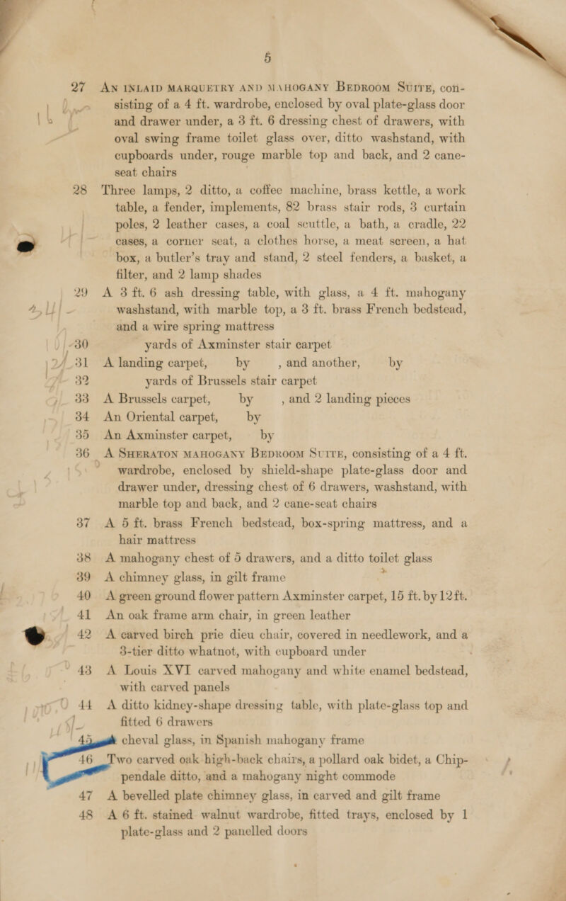  5  27 AN INLAID MARQUETRY AND MAHOGANY Beproom Suirs, coti- ) » _ sisting of a 4 ft. wardrobe, enclosed by oval plate-glass door . 3 and drawer under, a 3 ft. 6 dressing chest of drawers, with oval swing frame toilet glass over, ditto washstand, with cupboards under, rouge marble top and back, and 2 cane- seat chairs 28 Three lamps, 2 ditto, a coffee machine, brass kettle, a work table, a fender, implements, 82 brass stair rods, 3 curtain poles, 2 leather cases, a coal scuttle, a bath, a cradle, 22 ” “|~ eases, a corner seat, a clothes horse, a meat screen, a hat aa box, a butler’s tray and stand, 2 steel fenders, a basket, a filter, and 2 lamp shades 29 A 3 ft.6 ash dressing table, with glass, a 4 ft. mahogany 4, g washstand, with marble top, a 3 ft. brass French bedstead, ‘ and a wire spring mattress 30 yards of Axminster stair carpet 2/_31 A landing carpet, by , and another, by y 32 yards of Brussels stair carpet , 33 &lt;A Brussels carpet, by , and 2 landing pieces 34 An Oriental carpet, by 35 An Axminster carpet, by 36 A SHERATON MAHOGANY BEepRoom Surre, consisting of a 4 ft. wardrobe, enclosed by shield-shape plate-glass door and drawer under, dressing chest of 6 drawers, washstand, with marble top and back, and 2 cane-seat chairs 37 A 5 ft. brass French bedstead, box-spring mattress, and a hair mattress 38 A mahogany chest of 5 drawers, and a ditto ao glass 39 A chimney glass, in gilt frame 40 A green ground flower pattern Axminster carpet, 15 ft. by 12 ft. _ 41 An oak frame arm chair, in green leather oe 42 A carved birch prie dieu chair, covered in needlework, and a 3-tier ditto whatnot, with cupboard under 43 A Louis XVI carved mahogany and white enamel bedstead, with carved panels 44 &lt;A ditto kidney-shape dressing table, with plate-glass top and fitted 6 drawers cheval glass, in Spanish mahogany frame wo carved oak high-back chairs, a pollard oak bidet, a Chip- ; pendale ditto, and a mahogany night commode a  47 &lt;A bevelled plate chimney glass, in carved and gilt frame 48 &lt;A 6 ft. stained walnut wardrobe, fitted trays, enclosed by 1 plate-glass and 2 panelled doors