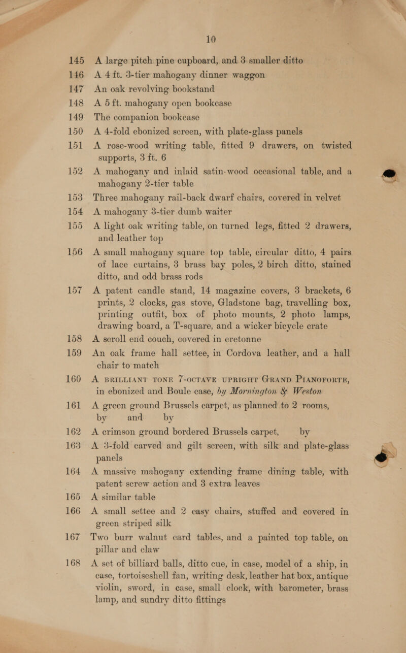  158 159 160 16] 162 163 164 165 166 167 10 A large pitch pine cupboard, and 3. smaller ditto A 4 ft. 3-tier mahogany dinner waggon An oak revolving bookstand A 5ft. mahogany open bookcase The companion bookcase A 4-fold ebonized screen, with plate-glass panels A rose-wood writing table, fitted 9 drawers, on twisted supports, 3 ft. 6 A mahogany and inlaid satin-wood occasional table, and a mahogany 2-tier table Three mahogany rail-back dwarf chairs, covered in velvet A mahogany 38-tier dumb waiter A light oak writing table, on turned legs, fitted 2 drawers, and leather top A small mahogany square top table, circular ditto, 4 pairs of lace curtains, 3 brass bay poles, 2 birch ditto, stained ditto, and odd brass rods A patent candle stand, 14 magazine covers, 3 brackets, 6 prints, 2 clocks, gas stove, Gladstone bag, travelling box, printing outfit, box of photo mounts, 2 photo lamps, drawing board, a T-square, and a wicker bicycle crate A scroll end couch, covered in cretonne An oak frame hall settee, in Cordova leather, and a hall chair to match A BRILLIANT TONE 7-OCTAVE UPRIGHT GRAND PIANOFORTE, in ebonized and Boule case, by Mornington &amp; Weston A green ground Brussels carpet, as planned to 2 rooms, by and by A crimson ground bordered Brussels carpet, by A 38-fold carved and gilt screen, with silk and plate-glass panels A massive mahogany extending frame dining table, with patent screw action and 3 extra leaves A. similar table A small settee and 2 easy chairs, stuffed and covered in green striped silk Two burr walnut card tables, and a painted top table, on pillar and claw A set of billiard balls, ditto cue, in case, model of a ship, in case, tortoiseshell fan, writing desk, leather hat box, antique violin, sword, in case, small clock, with barometer, brass lamp, and sundry ditto fittings