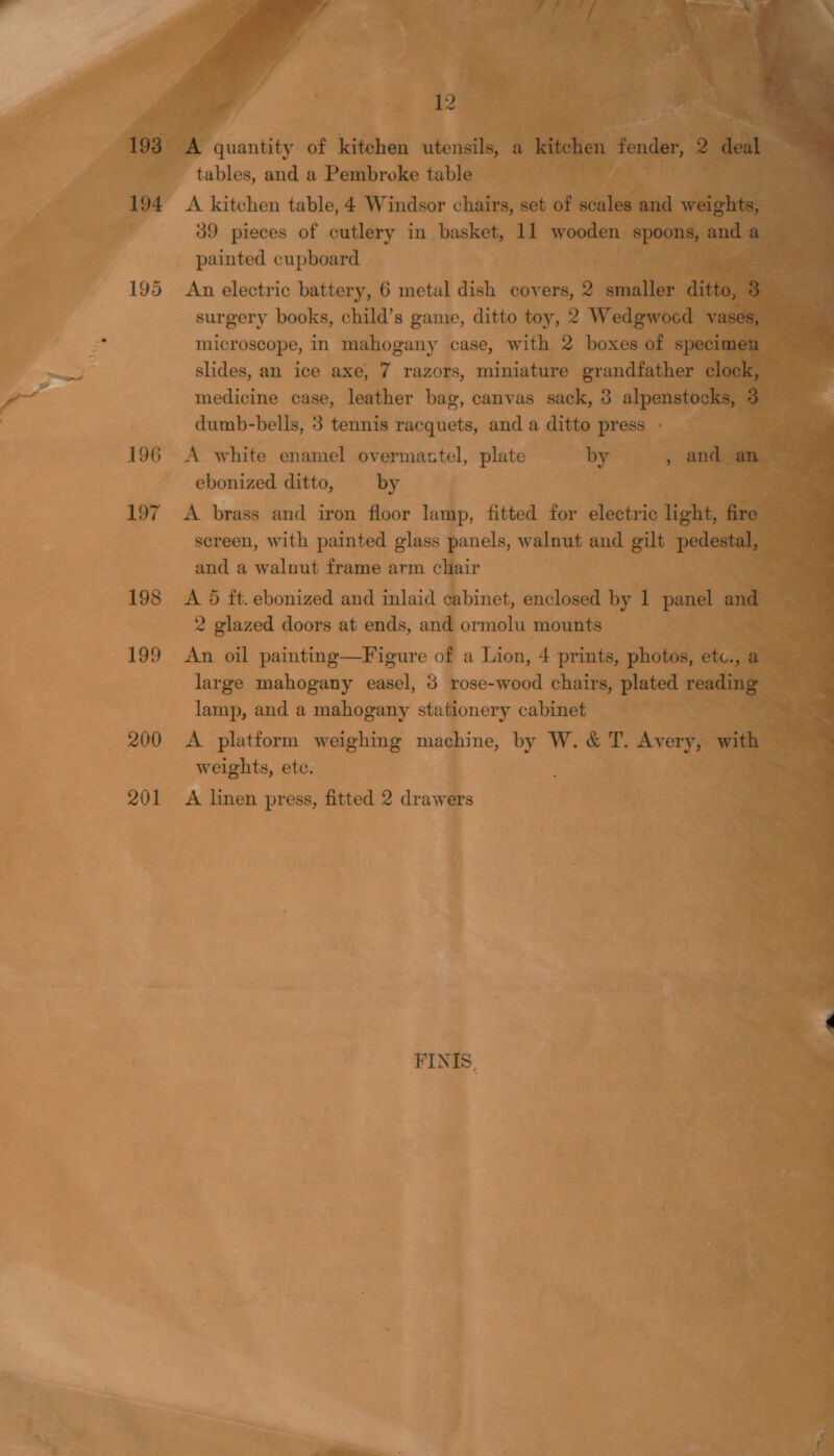 wy            ae Giuntltg of kitchen wtongile's tables, and a Pembroke table gS at or A kitchen table, 4 Windsor chairs, set of scale an 39 pieces of cutlery in basket, 11 wooden | painted cupboard ‘ 195 An electric battery, 6 metal dish covers, 2 Yr microscope, in mahogany case, with 2 boxes of s} slides, an ice axe, 7 razors, miniature grandfather medicine case, leather bag, canvas sack, 3 alpensto: dumb-belis, 3 tennis racquets, and a ditto press - 196 A white enamel overman biel, plate by : ebonized ditto, by 197 A brass and iron floor lamp, fitted for electric licks, screen, with painted glass panels, walnut and gilt pede and a walnut frame arm chair 198 A 5 ft. ebonized and inlaid cabinet, enclosed by 1 panel 2 glazed doors at ends, and ormolu mounts Laue 199 An oil painting—Figure of a Lion, 4 prints, photos, a large mahogany easel, 3 rose-wood chairs, plated : re lamp, and a mahogany stationery cabinet 200 &lt;A platform weighing machine, by - &amp; T. Avery, wi weights, etc. 201 A linen press, fitted 2 drawers FINIS,