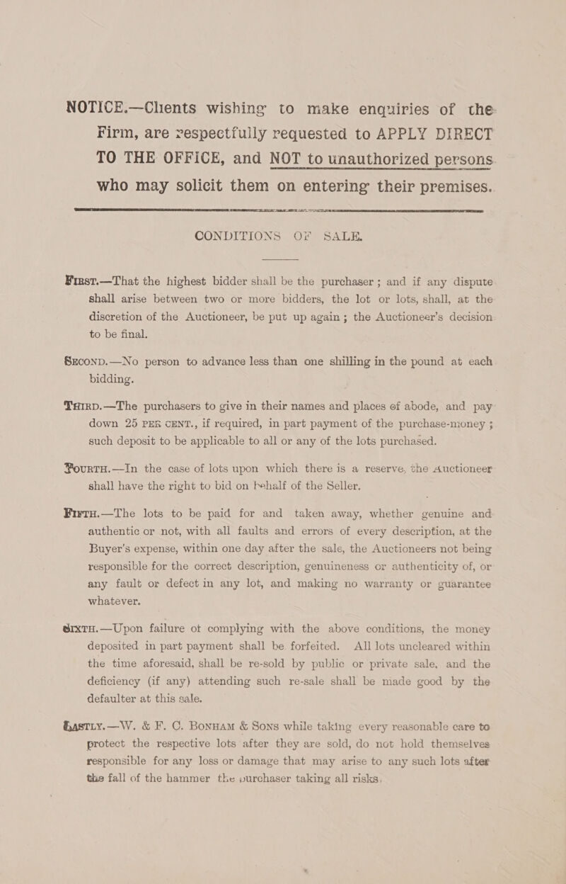 NOTICE.—Chents wishing to make enquiries of the Firm, are respectfully requested to APPLY DIRECT TO THE OFFICE, and NOT to unauthorized persons. who may solicit them on entering their premises.. ME AATEC GV   CONDITIONS Or SALE. Finst.—That the highest bidder shall be the purchaser ; and if any dispute shall arise between two or more bidders, the lot or lots, shall, at the discretion of the Auctioneer, be put up again; the Auctioneer’s decision: to be final. Szconp.—No person to advance less than one shilling in the pound at each bidding. TxHirD.—The purchasers to give in their names and places of abode, and pay down 25 PER CENT., if required, in part payment of the purchase-money ; such deposit to be applicable to all or any of the lots purchased. ¥ourTH.—In the case of lots upon which there is a reserve, the Auctioneer shall have the right to bid on fehalf of the Seller. Firtu.—The lots to be paid for and taken away, whether genuine and authentic or not, with all faults and errors of every description, at the Buyer’s expense, within one day after the sale, the Auctioneers not being responsible for the correct description, genuineness or authenticity of, or any fault or defect in any lot, and making no warranty or guarantee whatever. erxtTH.—Upon failure otf complying with the above conditions, the money deposited in part payment shall be. forfeited. All lots uncleared within the time aforesaid, shall be re-sold by public or private sale, and the deficiency (if any) attending such re-sale shall be made good by the defaulter at this sale. Hastry.—W. &amp; F. C. Bonuam &amp; Sons while taking every reasonable care to protect the respective lots after they are sold, do not hold themselves responsible for any loss or damage that may arise to any such lots after the fall of the hammer the purchaser taking all risks,