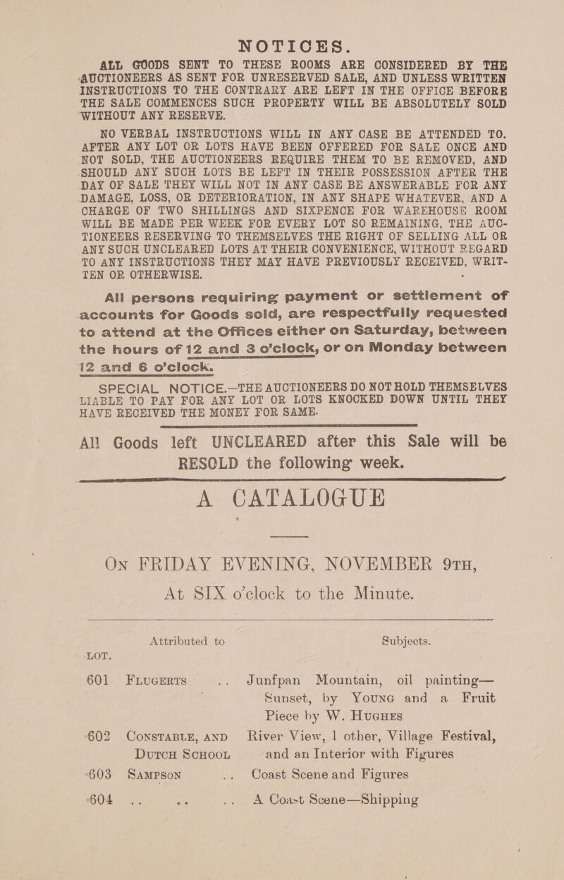 NOTICES. ALL GOODS SENT TO THESE ROOMS ARE CONSIDERED BY THE (AUCTIONEERS AS SENT FOR UNRESERVED SALE, AND UNLESS WRITTEN INSTRUCTIONS TO THE CONTRARY ARE LEFT IN THE OFFICE BEFORE THE SALE COMMENCES SUCH PROPERTY WILL BE ABSOLUTELY SOLD ‘WITHOUT ANY RESERVE. NO VERBAL INSTRUCTIONS WILL IN ANY CASE BE ATTENDED TO. AFTER ANY LOT OR LOTS HAVE BEEN OFFERED FOR SALE ONCE AND NOT SOLD, THE AUCTIONEERS REQUIRE THEM TO BE REMOVED, AND SHOULD ANY SUCH LOTS BE LEFT IN THEIR POSSESSION AFTER THE DAY OF SALE THEY WILL NOT IN ANY CASE BE ANSWERABLE FOR ANY DAMAGE, LOSS, OR DETERIORATION, IN ANY SHAPE WHATEVER, AND A CHARGE OF TWO SHILLINGS AND SIXPENCE FOR WAREHOUSE ROOM WILL BE MADE PER WEEK FOR EVERY LOT SO REMAINING, THE AUC- TIONEERS RESERVING TO THEMSELVES THE RIGHT OF SELLING ALL OR ANY SUCH UNCLEARED LOTS AT THEIR CONVENIENCE, WITHOUT REGARD TO ANY INSTRUCTIONS THEY MAY HAVE PREVIOUSLY 5 dicen WRIT- TEN OR OTHERWISE. All persons requiring payment or settlement of accounts for Goods sold, are respectfully requested to attend at the Offices either on Saturday, between the hours of 12 and 3 o’clock, or on Monday between 12 and 6 o’clock. SPECIAL NOTICE.—THE AUCTIONEERS DO NOTHOLD THEMSELVES LIABLE TO PAY FOR ANY LOT OR LOTS KNOCKED DOWN UNTIL THEY HAVE RECEIVED THE MONEY FOR SAME. All Goods left UNCLEARED after this Sale will be RESOLD the following week. A CATALOGUE On FRIDAY EVENING, NOVEMBER 913, At SIX o’clock to the Minute.    Attributed to Subjects. LOT. 601 Frucerts .. Junfpan Mountain, oil painting— Sunset, by Vie and a Fruit Piece by W. HucuHes 602 CoNSTABLE, AND River View, | other, Village Festival, DutcH ScHooL and an Interior with Figures ‘603 Sampson .. Coast Scene and Figures Ok ee .. A Coast Scene—Shipping