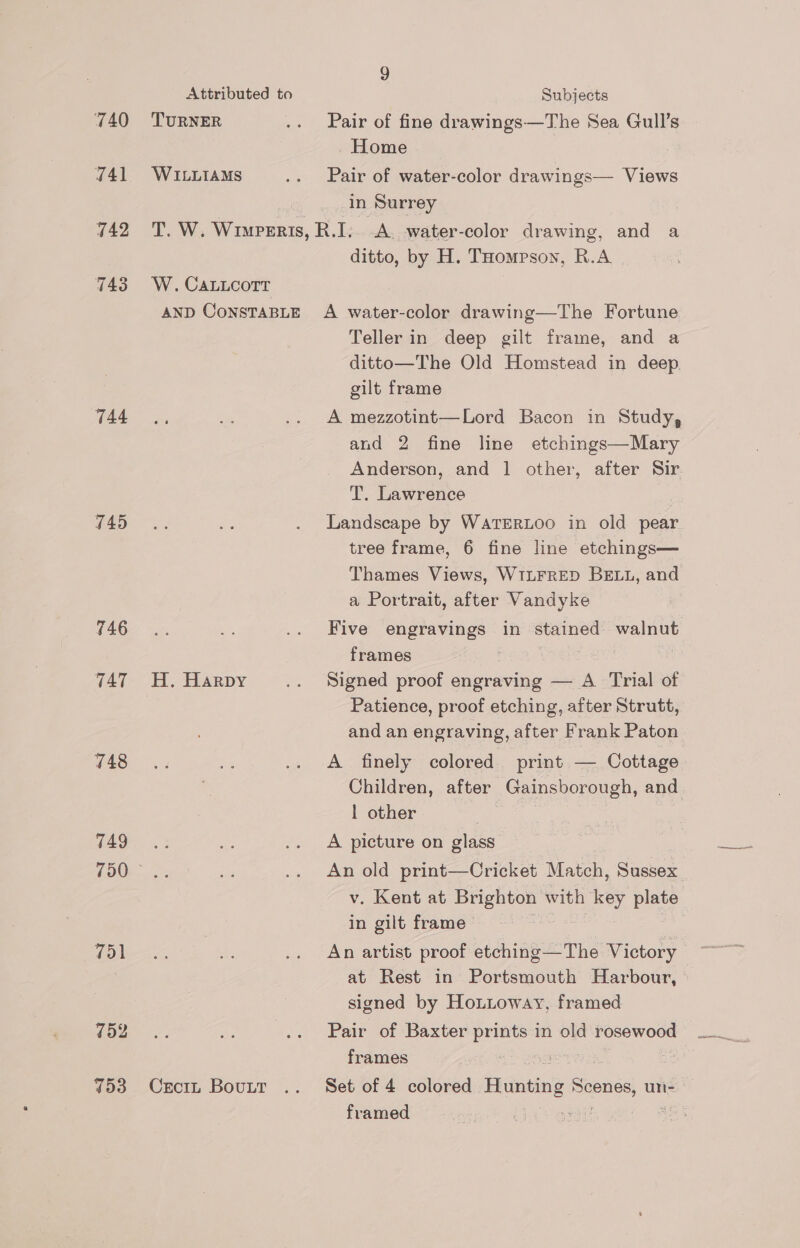 740 441 742 744 445 746 TAT 148 749 TURNER WILLIAMS 9 Subjects Pair of fine drawings—The Sea Gull’s . Home | Pair of water-color drawings— Views in Surrey ditto, by H. THompson, R.A H. Harpy 751 752 753 CrciL BouttT Teller in deep gilt frame, and a ditto—The Old Homstead in deep gilt frame A mezzotint—Lord Bacon in Study, and 2 fine line etchings—Mary Anderson, and 1 other, after Sir T. Lawrence Landscape by WarERLOO in old pear tree frame, 6 fine line etchings— Thames Views, WILFRED BELL, and a Portrait, after Vandyke Five shee in stained walnut frames Signed proof engraving — A Trial of Patience, proof etching, after Strutt, and an engraving, after Frank Paton Children, after _Gainsborough, and | other A picture on glass An old print—Cricket Match, Sussex v. Kent at Brighton with key plate in gilt frame An artist proof thing =THs Victory signed by Hotioway, framed Pair of Baxter prints in old rosewood frames 3 . framed