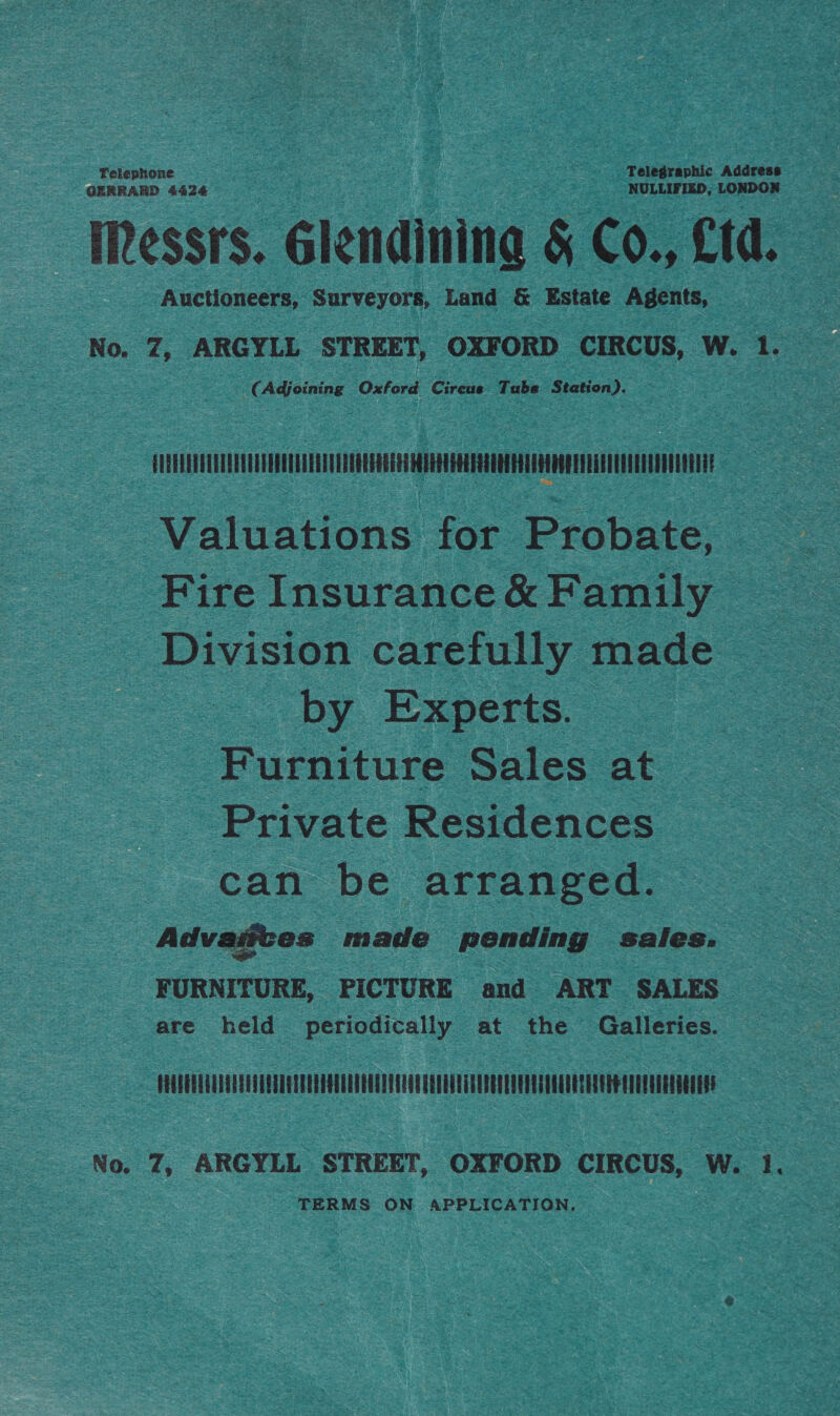 Telephone Telegraphic Address — GERRARD 4424 NULLIFIED, LONDON Iessrs. Glendinina &amp; Co., Ltd. Auctioneers, Surveyors, Land &amp; Estate Agents, No. Z7, ARGYLL STREET, OXFORD CIRCUS, W. 1. ¢ ‘Adciniag Oxford Circus Tube Station). UEEREEVURUEEEUUEDUERERTEEERDOGREGE ES AEERUERERELOE ETT ARAOOREERAET UATE UCEUU EOE Valuations for Probate, Fire Insurance &amp; Family Division carefully made by Experts. Furniture Sales at Private Residences can be arranged. Advaittes made pending sales. FURNITURE, PICTURE and ART SALES are held periodically at the Galleries. PRCRUELUUEAUEDTUENTEEUATE REET EGET ELAN TECLETTETED EER ES TOUTES ETE No. 7, ARGYLL STREET, OXFORD CIRCUS, W. 1. TERMS ON APPLICATION.