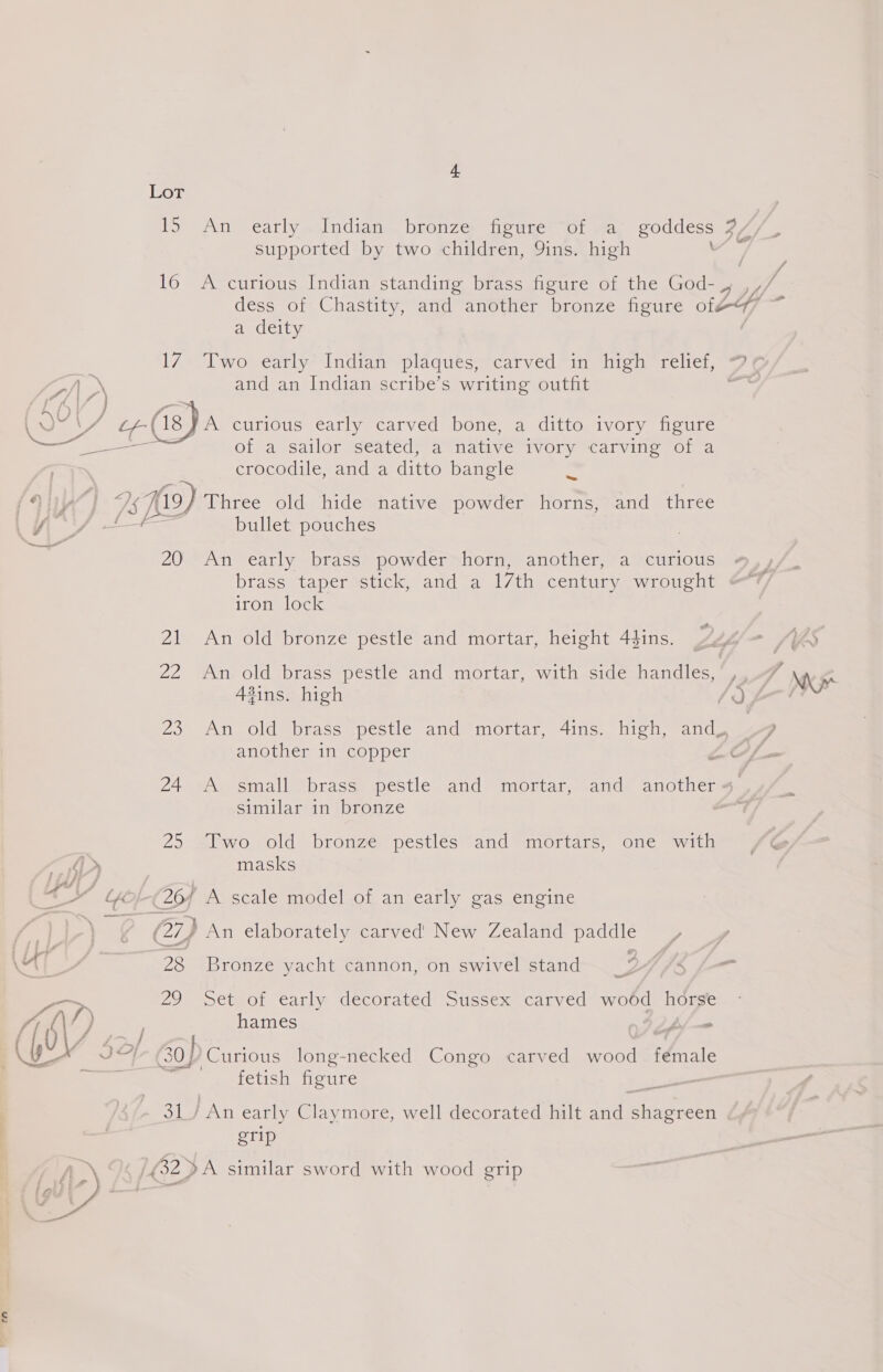 15 An early. Indian bronze figure of a goddess 7/ supported by two children, 9ins. high og 16 A curious Indian standing brass figure of the God- dess of Chastity, and another bronze figure AH a deity l7*. woe e€arly4 Indian =plaques=carved=in ifaw elie se ALN and an Indian scribe’s writing outfit ? PAL Si \ 24 oe. (ig. A curious early carved bone, a ditto ivory figure es of a sailor seated, a native ivory carving of a ; crocodile, and a ditto bangle = iy 4 Is Hi9) Three old hide native powder horns, and three iti 3 af fe dos } bullet pouches _ 20 An early brass powder horn, another, a curious brass taper stick, and a 17th century wrought iron lock 21 An old bronze pestle and mortar, height 44ins. 22 Any old sbrass-pestie and mortar, with sideshandles.. fins. high JQ 23 An old brass pestle and mortar, 4ins. high, and, ~~ another in copper ZO 24 wh ssmall Sbhrass> pestle. ande mortar, and. auctienm. similar in bronze 25 Two old bronze pestles and mortars, one with masks a ¢ i L- 26/ A scale model of an early gas engine f- (27) An elaborately carved’ New Zealand paddle Nad 28 Bronze yacht cannon, on swivel stand > 29 Set of early decorated Sussex carved wo6d horse fy it f) hames bj —- We Aa me lf : 103) JH} 0] Curious long-necked Congo carved wood female a fetish figure - 31/ An early Claymore, well decorated hilt and ion. grip AN \/ (32 >A similar sword with wood grip