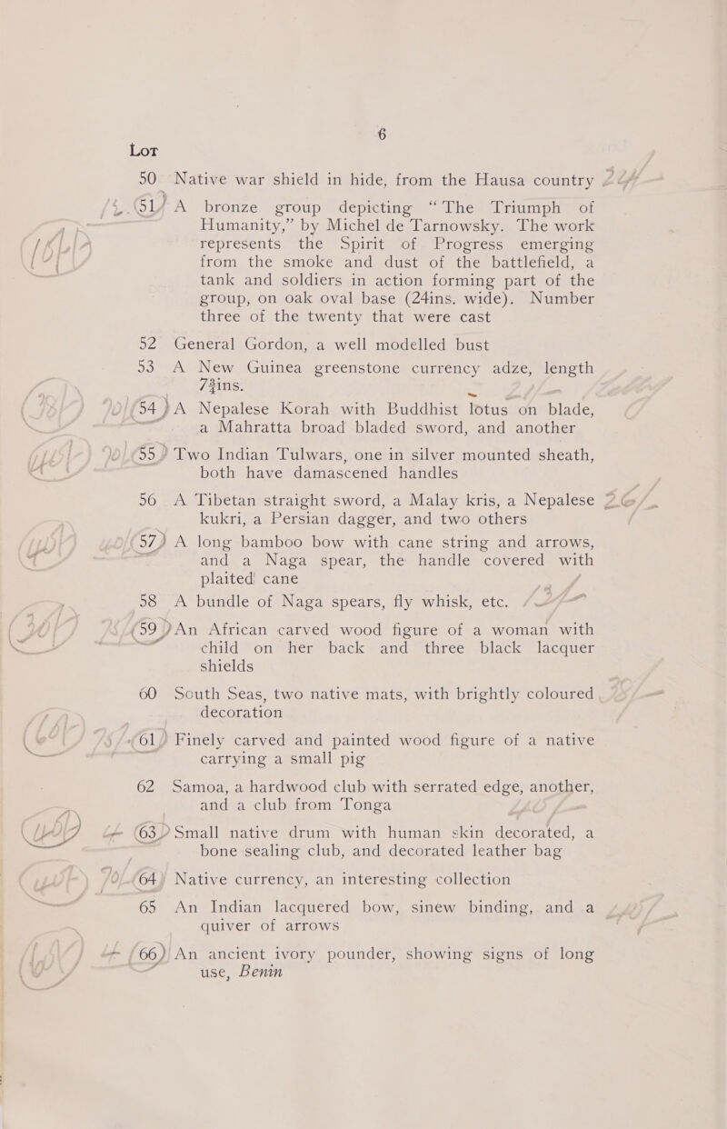 Y.Ol4ZA bronze group depicting “The Triumph of Humanity,” by Michel de Tarnowsky. The work / . represents the Spirit of Progress emerging Ea from the smoke and dust of the battlefield, a tank and soldiers in action forming part of the group, on oak oval base (24ins. wide). Number three of the twenty that were cast 52 General Gordon, a well modelled bust 93 A New Guinea greenstone currency adze, length 7#ins. (94) A Nepalese Korah with Buddhist Tus on blade, a Mahratta broad bladed sword, and another 55.) Two Indian Tulwars, one in silver mounted sheath, both have damascened handles kukri, a Persian dagger, and two others 57) A long bamboo bow with cane string and arrows, and a Naga spear, the handle covered with plaited cane 58 A bundle of Naga spears, fly whisk, etc. (59 ) )An African carved wood figure of a woman with sae child on her back and three black lacquer shields 60 South Seas, two native mats, with brightly coloured decoration Gy, Finely carved and painted wood figure of a native - , carrying a small pig 62 Samoa, a hardwood club with serrated edge, another, | and a club from Tonga \ LA q o (63) Small native drum with human skin decorated, a bone sealing club, and decorated leather bag 64) Native currency, an interesting collection 65 An Indian lacquered bow, sinew binding, anda quiver of arrows 66) An ancient ivory pounder, showing signs of long use, Benin
