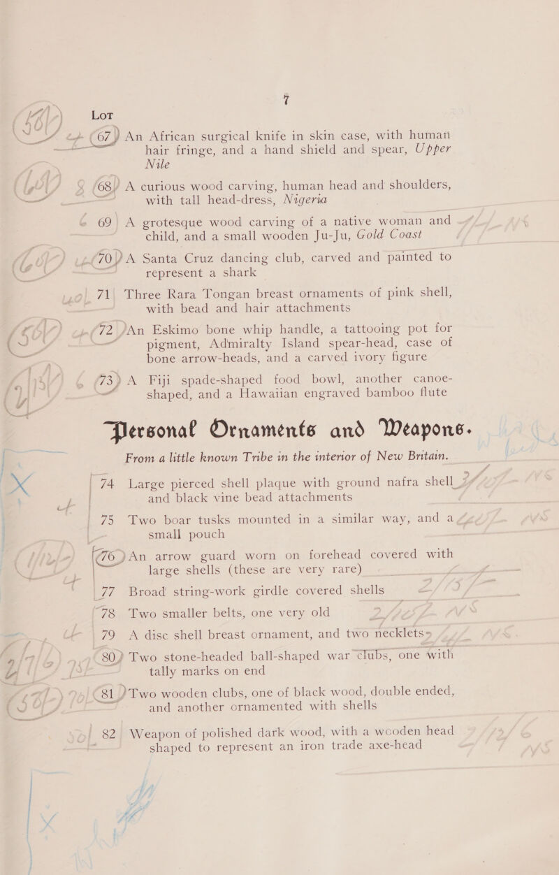 snd 67) An African surgical knife in skin case, with human hair fringe, and a hand shield and spear, Upper Nile 68y A curious wood carving, human head and shoulders, with tall head-dress, Nigeria 69 A grotesque wood carving of a native woman and child, and a small wooden Ju-Ju, Gold Coast 70.) A Santa Cruz dancing club, carved and painted to represent a shark 71. Three Rara Tongan breast ornaments of pink shell, with bead and hair attachments 72 /An Eskimo bone whip handle, a tattooing pot for pigment, Admiralty Island spear-head, case of bone arrow-heads, and a carved ivory figure 73, 3) A Fiji spade-shaped food bowl, another canoe- _ shaped, and a Hawatian engraved bamboo flute Personal Ornaments and Weapons. From a little known Tribe in the interior of New Britain. and black vine bead attachments 75 Two boar tusks mounted in a similar way, and a small pouch (776 )An arrow guard worn on forehead covered with large shells (these are very rare) 77 Broad string-work girdle covered shells 78 Two smaller belts, one very old 79 <A disc shell breast ornament, and two Peicres 80) Two stone-headed ball-shaped war clubs, one with tally marks on end Roly )Two wooden clubs, one of black wood, double ended, — and another ornamented with shells 82 Weapon of polished dark wood, with a wooden head shaped to represent an iron trade axe-head