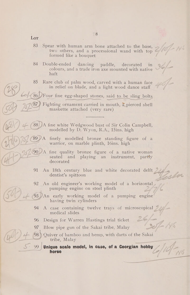 U 7 | 83 Spear with human arm bone attached to the base, formed like a bouquet 84 Double-ended dancing paddle, decorated in laine 85 Rare club of palm wood, carved with a human face in relief on blade, and a light wood dance staff of 6) ‘Four fine egg she shaped stones, said, to be sling bolts 187) Fighting ornament carried in mouth, a pierced shell maskette attached (very rare) 8) JA fine white Wedgwood bust of Sir Colin Campbell, a modelled by D. Wyon, R.A., 15ins. high warrior, on marble plinth, l6ins. high seated and playing an instrument, partly decorated dentist’s spittoon 92 An old engineer’s working model of a horizontal pumping engine on steel plinth having twin cylinders medical slides 96 Design for Warren Hastings trial ticket 97 Blow pipe gun of the Sakai tribe, Malay horse