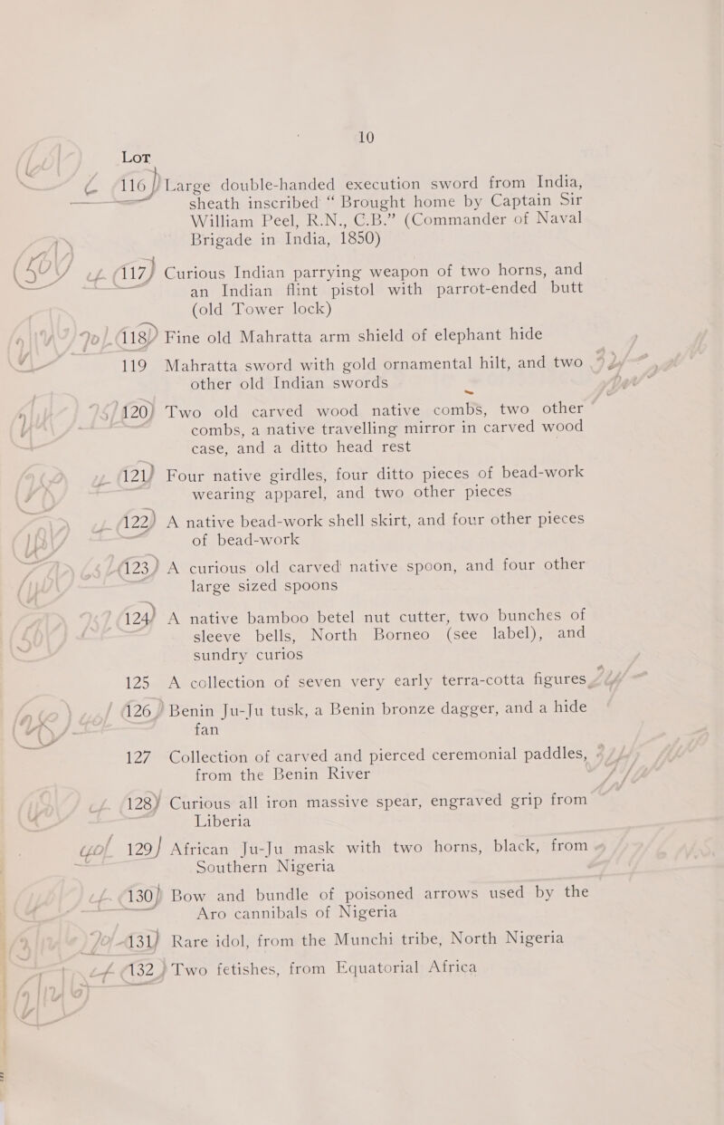 (Ux 116 / Large double-handed execution sword from India, sheath inscribed “ Brought home by Captain Sir William Peel, R.N., C.B.” (Commander of Naval Brigade in India, 1850) (17) Curious Indian parrying weapon of two horns, and = an Indian flint pistol with parrot-ended butt (old Tower lock) 118) Fine old Mahratta arm shield of elephant hide 119 Mahratta sword with gold ornamental hilt, and two other old Indian swords 120) Two old carved wood native combs, two other combs, a native travelling mirror in carved wood case, Pad a ditto head rest 121) Four native girdles, four ditto pieces of bead-work wearing apparel, and two other pieces 122) A native bead-work shell skirt, and four other pieces of bead-work large sized spoons zs 124/ A native bamboo betel nut cutter, two bunches of sleeve bells, North Borneo (see label), and sundry curios 125 A collection of seven very early terra-cotta figures, / 126.) Benin Ju-Ju tusk, a Benin bronze dagger, and a hide fan 127 Collection of carved and pierced ceremonial paddles, from the Benin River Liberia 129} African Ju-Ju mask with two horns, black, from Southern Nigeria Aro cannibals of Nigeria 131) Rare idol, from the Munchi tribe, North Nigeria 132 ) Two fetishes, from Equatorial Africa
