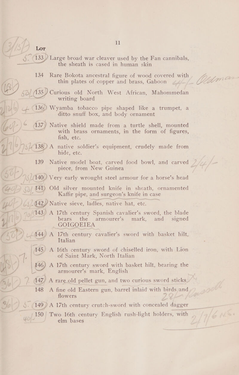 a Lor a 133) Large broad war cleaver used by the Fan cannibals, —_——_ the sheath is cased in human skin 134 Rare Bokota ancestral figure of wood covered with Yas thin plates of copper and brass, Gaboon B2 , 4 OL | (135) Curious old North West African, ein atedan writing board ae 136) Wyamba tobacco pipe shaped like a trumpet, a ; ditto snuff box, and body ornament lin 137) Native shield made from a turtle shell, mounted &amp; with brass ornaments, in the form of figures, Pa fish, etc. 91 | oy Le 138) A native soldier’s equipment, crudely made from 4. a hide, ete. 139 Native model boat, carved food bowl, and ved piece, from New Guinea | f 140) Very early wrought steel armour for a horse’s head (Lf ; | 441) Old silver mounted knife in sheath, ornamented — - Kaffir pipe, and surgeon’ s knife in case ip (42) Native sieve, ladles, native hat, etc. PT ~ (143) A 17th century Spanish cavalier’s sword, the blade ee / bears the armourers mark, and- signed ¥\ GOIGOEIEA wo | Ziv *, U£i44) A 17th century cavalier’s sword with basket hilt, a = Italian | 145 A 16th century sword of chiselled iron, with Lion r\~ “. &amp; of Saint Mark, North Italian Ths “SA 146) A 17th century sword with basket hilt, bearing the A a4 bd armourer’s mark, English | GT }. 147, A rare old pellet gun, and two curious sword sticks, a 148 A fine old Eastern gun, barrel inlaid with birds and p flowers y Re ‘ 1497 A 17th century crutch-sword with cone atvea dagger = - 150 | Two 16th century English rush-light holders, with pala elm bases