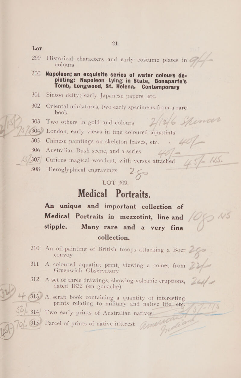 _——- $ = a : ; 310 21 Historical characters and early costume plates in ¢ colours Napoleon; an exquisite series of water colours doe- picting: Napoleon Lying in State, Bonaparte’s Tomb, Longwood, St. Helena. Contemporary Sintoo deity; early Japanese papers, etc. Oriental miniatures, two early specimens from a rare book Two others in gold and colours j yy Chinese paintings on skeleton leaves, ete. Australian Bush scene, and a series 7 Curious magical woodcut, with verses attached Hieroglyphical engravings es LOT 209: Medical Portraits. An unique and important collection of Medical Portraits in mezzotint, line and stipple. Many rare and a very fine collection. An oil-painting of British troops attacking a Boer y convoy i A coloured aquatint print, viewing a comet from Greenwich Observatory A set of three drawings, showing volcanic eruptions, dated 1832 (en gouache) prints relating to military and native life, ete, Parcel of prints of native interest