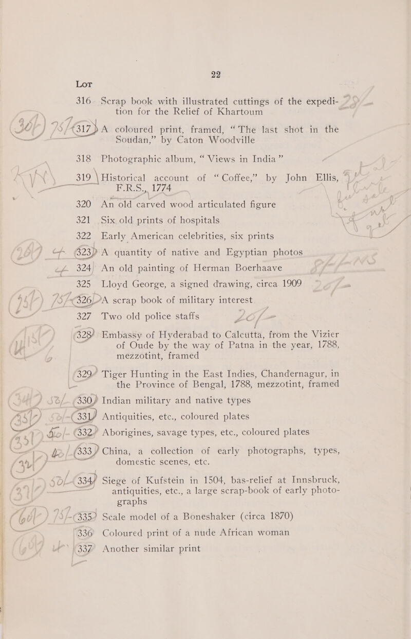 Lot 316. Scrap book with illustrated cuttings of the expedi- tion for the Relief of Khartoum Soudan,” by Caton Woodville 318 Photographic album, “ Views in India ” Bie See 320 An old carved wood articulated figure 321 Six old prints of hospitals 322 Early American celebrities, six prints 323) A quantity of native and Egyptian photos 324. An old painting of Herman Boerhaave 325 Lloyd George, a signed drawing, circa 1909 327, “Tworold policesstaits of Oude by the way of Patna in the year, 1788, mezzotint, framed 329” Tiger Hunting in the East Indies, Chandernagur, in the Province of Bengal, 1788, mezzotint, framed 330, Indian military and native types dOmesticescemes, tere. antiquities, etc., a large scrap-book of early photo- graphs 336 Coloured print of a nude African woman