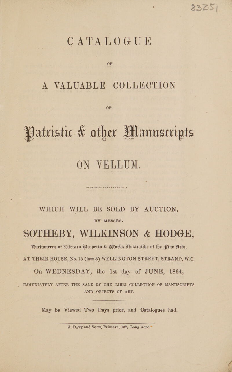 CATALOGUE OF A VALUABLE COLLECTION OF Patristic &amp; other Manuscripts ON VELLUM.  WHICH WILL BE SOLD BY AUCTION, BY MESSRS. SOTHEBY, WILKINSON &amp; HODGE, Auctioneers of Literary Iropertp &amp; Works illustrative of the fine Arts, AT THEIR HOUSE, No. 13 (late 3) WELLINGTON STREET, STRAND, W.C. On WEDNESDAY, the lst day of JUNE, 1864, _ IMMEDIATELY AFTER THE SALE OF THE LIBRI COLLECTION OF MANUSCRIPTS AND OBJECTS OF ART. May be Viewed Two Days prior, and Catalogues had. J. Davy and Sons, Printers, 137, Long Acre.” . 