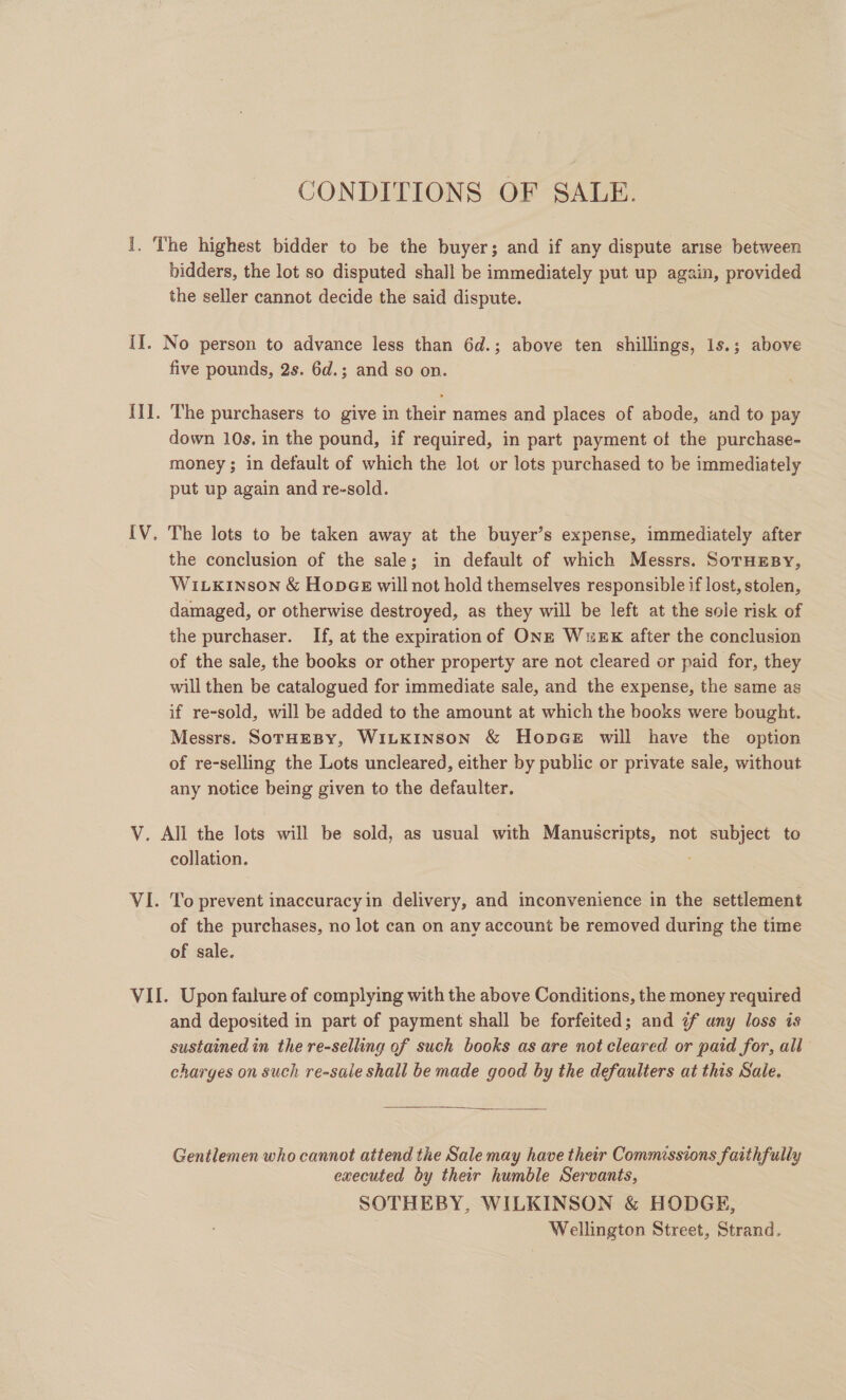 CONDITIONS OF SALE. bidders, the lot so disputed shall be immediately put up again, provided the seller cannot decide the said dispute. five pounds, 2s. 6d.; and so on. The purchasers to give in their names and places of abode, and to pay down 10s. in the pound, if required, in part payment of the purchase- money ; in default of which the lot or lots purchased to be immediately put up again and re-sold. the conclusion of the sale; in default of which Messrs. SorHEsBy, WiLkinson &amp; HopGE will not hold themselves responsible if lost, stolen, damaged, or otherwise destroyed, as they will be left at the sole risk of the purchaser. If, at the expiration of ONE Wuwex after the conclusion of the sale, the books or other property are not cleared or paid for, they will then be catalogued for immediate sale, and the expense, the same as if re-sold, will be added to the amount at which the books were bought. Messrs. SoTHEBY, WILKINSON &amp; HopGe will have the option of re-selling the Lots uncleared, either by public or private sale, without any notice being given to the defaulter. collation. : To prevent inaccuracy in delivery, and inconvenience in the settlement of the purchases, no lot can on any account be removed during the time of sale. and deposited in part of payment shall be forfeited; and ¢f uny loss is sustained in the re-selling of such books as are not cleared or paid for, all” charges on such re-sale shall be made good by the defaulters at this Sale.  Gentlemen who cannot attend the Sale may have their Commissions faithfully executed by their humble Servants, SOTHEBY, WILKINSON &amp; HODGE, Wellington Street, Strand,