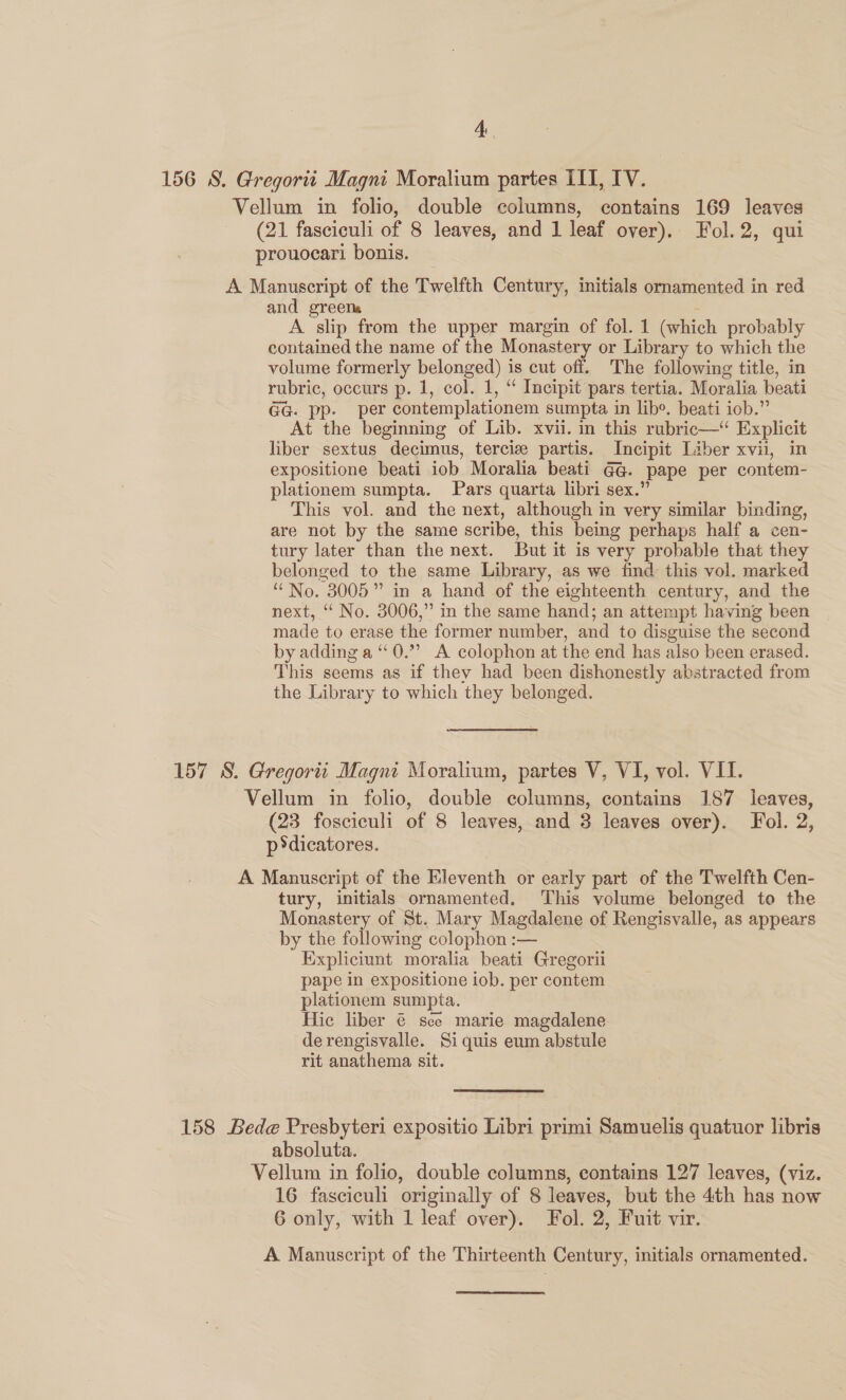 156 S. Gregortt Magni Moralium partes III, IV. Vellum in folio, double columns, contains 169 leaves (21 fasciculi of 8 leaves, and 1 leaf over), Fol. 2, qui prouocari bonis. A Manuscript of the Twelfth Century, initials omamented in red and greens 7 A slip from the upper margin of fol. 1 (which probably contained the name of the Monastery or Library to which the volume formerly belonged) is cut off. The following title, in rubric, occurs p. 1, col. 1, “ Incipit pars tertia. Moralia beati GG. pp. per contemplationem sumpta in lib*. beati iob.” At the beginning of Lib. xvii. in this rubric—“ Explicit liber sextus decimus, terciz partis. Incipit Liber xvii, in expositione beati iob Moralia beati G@. pape per contem- plationem sumpta. Pars quarta libri sex.” This vol. and the next, although in very similar binding, are not by the same scribe, this being perhaps half a cen- tury later than the next. But it is very probable that they belonged to the same Library, as we find this vol. marked “No. 3005” in a hand of the eighteenth century, and the next, “ No. 3006,” in the same hand; an attempt having been made to erase the former number, and to disguise the second by adding a ‘“‘0.”” A colophon at the end has also been erased. This seems as if they had been dishonestly abstracted from the Library to which they belonged. 157 S. Gregorit Magni Moralium, partes V, VI, vol. VII. Vellum in folio, double columns, contains 187 leaves, (23 fosciculi of 8 leaves, and 3 leaves over). Fol. 2, p*dicatores. A Manuscript of the Eleventh or early part of the Twelfth Cen- tury, initials ornamented. This volume belonged to the Monastery of St. Mary Magdalene of Rengisvalle, as appears by the following colophon :— Expliciunt moralia beati Gregorii pape in expositione iob. per contem plationem sumpta. Hic liber @ sce marie magdalene de rengisvalle. Si quis eum abstule rit anathema sit. 158 Bede Presbyteri expositio Libri primi Samuelis quatuor libris absoluta. Vellum in folio, double columns, contains 127 leaves, (viz. 16 fasciculi originally of 8 leaves, but the 4th has now 6 only, with 1 leaf over). Fol. 2, Fuit vir. A Manuscript of the Thirteenth Century, initials ornamented.