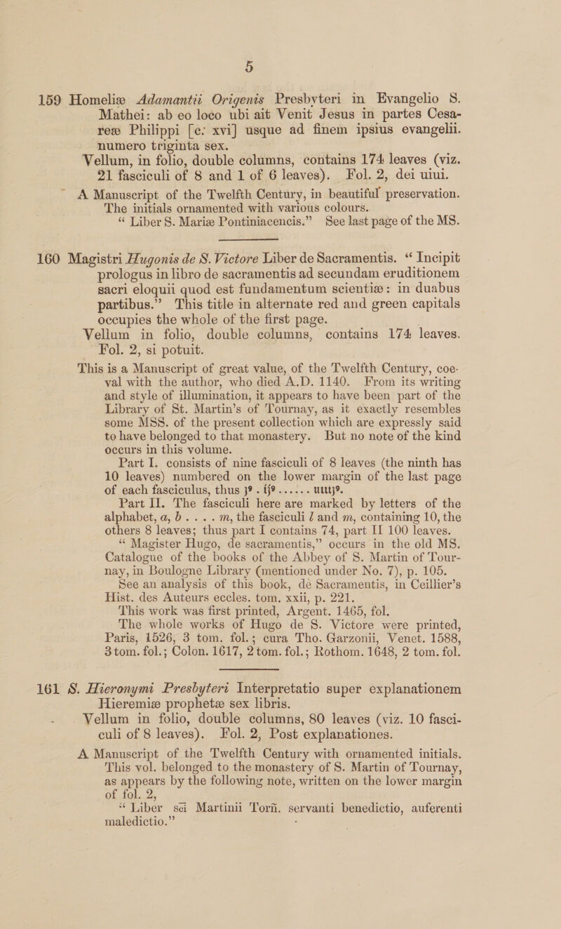 159 Homelis Adamantii Origenis Presbyteri in Evangelio S. Mathei: ab eo loco ubi ait Venit Jesus in partes Cesa- ree Philippi [ce xvi] usque ad finem ipsius evangelii. numero triginta sex. Vellum, in folio, double columns, contains 174 leaves (viz. 21 fasciculi of 8 and 1 of 6 leaves). Fol. 2, dei wiui. ~ A Manuscript of the Twelfth Century, in beautiful preservation. The initials ornamented with various colours. ‘“ Liber S. Marize Pontiniacencis.” See last page of the MS. 160 Magistri Hugonis de S. Victore Liber de Sacramentis. ‘ Incipit prologus in libro de sacramentis ad secundam eruditionem sacri eloquii quod est fundamentum scienti#: in duabus partibus.” This title in alternate red and green capitals occupies the whole of the first page. Vellum in folio, double columns, contains 174 leaves. Fol. 2, si potuit. This is a Manuscript of great value, of the Twelfth Century, coe- val with the author, who died A.D. 1140. From its writing and style of illumination, it appears to have been part of the . Library of St. Martin’s of Tournay, as it exactly resembles some MSS. of the present collection which are expressly said to have belonged to that monastery. But no note of the kind occurs in this volume. Part I. consists of nine fasciculi of 8 leaves (the ninth has 10 leaves) numbered on the lower margin of the last page of each fasciculus, thus 39. ff9...... uttt}> Part II. The fasciculi here are marked by letters of the alphabet, a,b... . m, the fasciculi 2 and m, containing 10, the others 8 leaves; thus part I contains 74, part I 100 leaves. “‘ Magister Hugo, de sacramentis,” occurs in the old MS. Catalogue of the books of the Abbey of 8. Martin of Tour- nay, in Boulogne Library (mentioned under No. 7), p. 105. See an analysis of this book, de Sacramentis, in Ceillier’s Hist. des Auteurs eccles. tom. xxii, p. 221. This work was first printed, Argent. 1465, fol. The whole works of Hugo de S. Victore were printed, Paris, 1526, 3 tom. fol.; cura Tho. Garzonii, Venet. 1588, 3 tom. fol.; Colon. 1617, 2tom. fol.; Rothom. 1648, 2 tom. fol. 161 S. Hieronymi Presbytert Interpretatio super explanationem Hieremiz prophetz sex libris. - . Vellum in folio, double columns, 80 leaves (viz. 10 fasci- culi of 8 leaves). Fol. 2, Post explanationes. A Manuscript of the Twelfth Century with ornamented initials. This vol. belonged to the monastery of S. Martin of Tournay, as appears by the following note, written on the lower margin of fol. 2, “ Liber sci Martinii Tor. servanti benedictio, auferenti maledictio.”