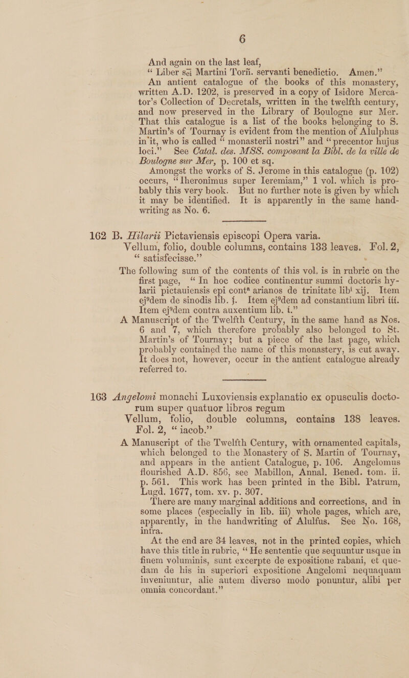 And again on the last leaf, “ Liber sci Martini Tori. servanti benedictio. Amen.” An antient catalogue of the books of this monastery, written A.D. 1202, is preserved in a copy of Isidore Merca- tor’s Collection of Decretals, written in the twelfth century, and now preserved in the Library of Boulogne sur Mer. That this catalogue is a list of the books belonging to §. Martin’s of 'Tournay is evident from the mention of Alulphus init, who is called “ monasterii nostri” and “ precentor hujus loci.” See Catal. des. MSS. composant la Bibl. de la ville de Boulogne sur Mer, p. 100 et sq. Amongst the works of 8. Jerome in this catalogue (p. 102) occurs, ‘‘Iheronimus super leremiam,” 1 vol. which is pro- bably this very book. But no further note is given by which it may be identified. It is apparently in the same hand- writing as No. 6. 162 B. Hilarti Pictaviensis episcopi Opera varia. Vellum, folio, double columns, contains 138 leaves. Fol. 2, “ satisfecisse.” , The following sum of the contents of this vol. is in rubric on the first page, “In hoc codice continentur summi doctoris hy- larii pictauiensis epi cont* arianos de trinitate libi xij. Item ejodem de sinodis lib. jf. Item ej%dem ad constantium libri fit. Item ej’dem contra auxentium lib. t.” A Manuscript of the Twelfth Century, in the same hand as Nos. 6 and 7, which therefore probably also belonged to St. Martin’s of Tournay; but a piece of the last page, which probably contained the name of this monastery, is cut away. It does not, however, occur in the antient catalogue already referred to. 163 Angelomt monachi Luxoviensis explanatio ex opusculis docto- rum super quatuor libros regum Vellum, folio, double columns, contains 138 leaves. Fol. 2, “ iacob.” A Manuscript of the Twelfth Century, with ornamented capitals, which belonged to the Monastery of §. Martin of Tournay, and appears in the antient Catalogue, p. 106. Angelomus flourished A.D. 856, see Mabillon, Annal. Bened. tom. i. p- 561. This work has been printed in the Bibl. Patrum, Lugd. 1677, tom. xv. p. 307. There are many marginal additions and corrections, and in some places (especially in lib. iii) whole pages, which are, apparently, in the handwriting of Alulfus. See No. 168, infra. At the end are 34 leaves, not in the printed copies, which have this title in rubric, ‘‘ He sententie que sequuntur usque in finem voluminis, sunt excerpte de expositione rabani, et que- dam de his in superiori expositione Angelomi nequaquam inveniuntur, alie autem diverso modo ponuntur, alibi per omnia concordant.”
