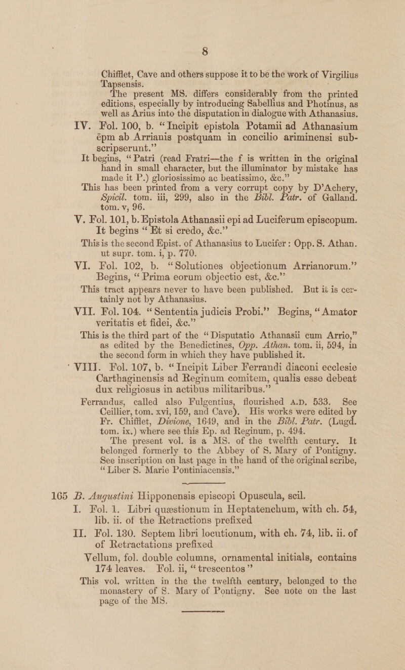 Chifflet, Cave and others suppose it to be the work of Virgilius Tapsensis. The present MS. differs considerably from the printed editions, especially by introducing Sabellius and Photinus, as well as Arius into the disputation in dialogue with Athanasius. IV. Fol. 100, b. “Incipit epistola Potamii ad Athanasium épm ab Arrianis postquam in concilio ariminensi sub- scripserunt.”’ It begins, “Patri (read Fratri—the f is written in the original hand in small character, but the illuminator by mistake has made it P.) gloriosissimo ac beatissimo, &amp;c.” This has been printed from a very corrupt copy by D’Achery, Spicil. tom. iii, 299, also in the Bibl. Patr. of Galland. tom. v, 96. V. Fol. 101, b. Epistola Athanasii epi ad Luciferum episcopum. It begins “ Ht si credo, &amp;c.” This is the second Epist. of Athanasius to Lucifer: Opp. S. Athan. ut supr. tom. i, p. 770. VI. Fol. 102, b. “Solutiones objectionum Arrianorum.” Begins, ‘‘ Prima eorum objectio est, &amp;e.”’ This tract appears never to have been published. But it is cer- tainly not by Athanasius. VII. Fol. 104. “Sententia judicis Probi.” Begins, “ Amator veritatis et fidei, &amp;c.” This is the third part of the “Disputatio Athanasii cum Arrio,” as edited by the Benedictines, Opp. Athan. tom. ii, 594, in the second form in which they have published it. ‘VIII. Fol. 107, b. “Incipit Liber Ferrandi diaconi ecclesie Carthaginensis ad Reginum comitem, qualis esse debeat dux religiosus in actibus militaribus.” Ferrandus, called also Fulgentius, flourished A.D. 533. See Ceillier, tom. xvi, 159, and Cave). His works were edited by Fr. Chifflet, Divione, 1649, and in the Bibl. Patr. (Lugd. tom. ix.) where see this Ep. ad Reginum, p. 494. The present vol. is a MS. of the twelfth century. It belonged formerly to the Abbey of S. Mary of Pontigny. See inscription on last page in the hand of the original scribe, “Liber S. Marie Pontiniacensis.”  165 B. Augustini Hipponensis episcopi Opuscula, seil. I. Fol. 1. Libri questionum in Heptatenchum, with ch. 54, lib. ii. of the Retractions prefixed II. Fol. 180. Septem libri locutionum, with ch. 74, lib. ii. of of Retractations prefixed Vellum, fol. double columns, ornamental initials, contains 174 leaves. Fol. iy. ** trescentos ” This vol. written in the the twelfth century, belonged to the monastery of &amp;. Mary of Fontaey See note on the last page of the MS.  J oneal