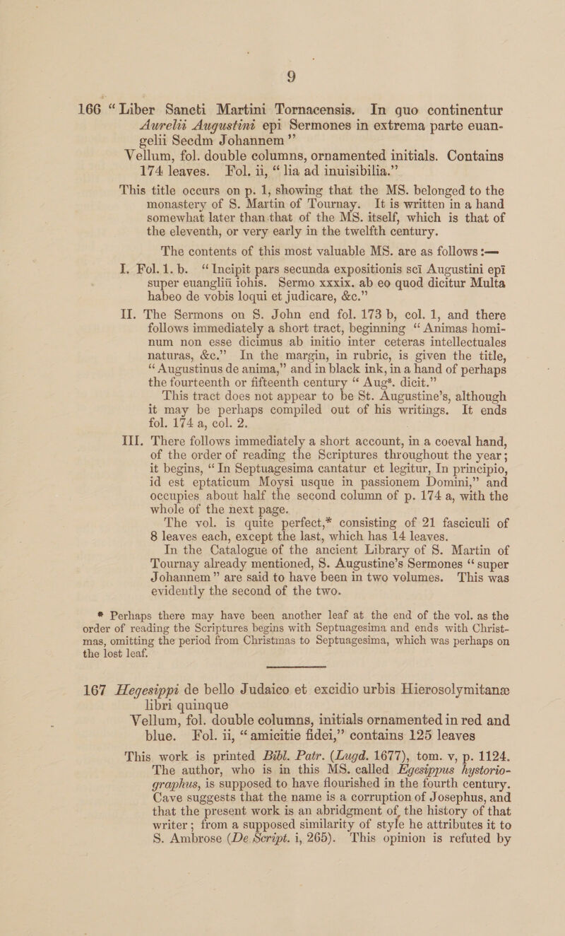 a 166 “Liber Saneti Martini Tornacensis. In quo continentur Aurelit Augustint epi Sermones in extrema parte euan- gelii Seedm Johannem ”’ Vellum, fol. double columns, ornamented initials. Contains 174 leaves. Fol. u, “ lia ad inuisibilia.” This title occurs on p. 1, showing that the MS. belonged to the monastery of S. Martin of Tournay. It is written in a hand somewhat later than.that of the MS. itself, which is that of the eleventh, or very early in the twelfth century. The contents of this most valuable MS. are as follows :— I. Fol.1.b. ‘“Incipit pars secunda expositionis sci Augustini epi super euangliti iohis. Sermo xxxix. ab eo quod dicitur Multa habeo de vobis loqui et judicare, &amp;c.” II. The Sermons on §. John end fol. 173 b, col. 1, and there follows immediately a short tract, beginning ‘ Animas homi- num non esse dicimus ab imitio inter ceteras intellectuales naturas, &amp;c.”’ In the margin, in rubric, is given the title, ‘“‘ Augustinus de anima,” and in black ink, in a hand of perhaps the fourteenth or fifteenth century “ Aug*. dicit.” This tract does not appear to be St. Augustine’s, although it may be perhaps compiled out of his writings. It ends fol. 174 a, col. 2. III. There follows immediately a short account, in a coeval hand, of the order of reading the Scriptures throughout the year; it begins, “In Septuagesima cantatur et legitur, In principio, id est eptaticum Moysi usque in passionem Domini,” and occupies about half the second column of p. 174 a, with the whole of the next page. The vol. is quite perfect,* consisting of 21 fasciculi of 8 leaves each, except the last, which has 14 leaves. In the Catalogue of the ancient Library of S. Martin of Tournay already mentioned, S. Augustine’s Sermones “ super Johannem” are said to have been in two velumes. This was evidently the second of the two. ® Perhaps there may have been another leaf at the end of the vol. as the order of reading the Scriptures begins with Septuagesima and ends with Christ- mas, omitting the period from Christmas to Septuagesima, which was perhaps on the lost leaf.  167 Hegesippi de bello Judaico et excidio urbis Hierosolymitane libri quinque Vellum, fol. double columns, initials ornamented in red and blue. Fol. ii, “ amicitie fidei,’’ contains 125 leaves This work is printed Bibl. Patr. (Lugd. 1677), tom. v, p. 1124. The author, who is in this MS. called Egestppus hystorio- graphus, is supposed to have flourished in the fourth century. Cave suggests that the name is a corruption of Josephus, and that the present work is an abridgment of, the history of that writer ; from a supposed similarity of style he attributes it to S. Ambrose (De. Script. i, 265). This opinion is refuted by