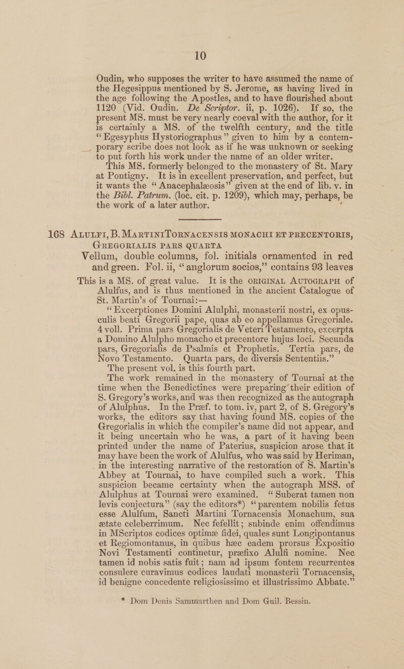 Oudin, who supposes the writer to have assumed the name of the Hegesippus mentioned by 8. Jerome, as having lived in the age following the Apostles, and to have flourished about 1120 (Vid. Oudin. De Scriptor. ii, p. 1026). If so, the present MS. must be very nearly coeval with the author, for it is certainly a MS. of the twelfth century, and the title “Kgesyphus Hystoriographus” given to him by a contem- _ porary scribe does not look as if he was unknown or seeking to put forth his work under the name of an older writer. This MS. formerly belonged to the monastery of St. Mary at Pontigny. It is in excellent preservation, and perfect, but it wants the “ Anacephaleosis” given at the end of lib. v. in the Bibl. Patrum. (loc. cit. p. 1209), which may, perhaps, be the work of a later author. , 168 AnvuxFi, B. MartinrToRNACENSIS MONACHI ET PRECENTORIS, GREGORIALIS PARS QUARTA Vellum, double columns, fol. initials ornamented in red and green. Fol. ii, “anglorum socios,” contains 93 leaves This is a MS. of great value. It is the ORIGINAL AUTOGRAPH of Alulfus, and is thus mentioned in the ancient Catalogue of St. Martin’s of Tournai:— ‘“‘Kixcerptiones Domini Alulphi, monasterii nostri, ex opus- culis beati Gregorii pape, quas ab eo appellamus Gregoriale. Avoll. Prima pars Gregorialis de Veteri Testamento, excerpta a Domino Alulpho monacho et precentore hujus loci. Secunda pars, Gregorialis de Psalmis et Prophetis. Tertia pars, de Novo Testamento. Quarta pars, de diversis Sententiis.” The present vol. is this fourth part. The work remained in the monastery of Tournai at the time when the Benedictines were preparing their edition of S. Gregory’s works, and was then recognized as the autograph of Alulphus. In the Pref. to tom. iv, part 2, of 8S. Gregory’s works, the editors say that having found MS. copies of the Gregorialis in which the compiler’s name did not appear, and it being uncertain who he was, a part of it having been printed under the name of Paterius, suspicion arose that it may have been the work of Alulfus, who was said by Heriman, _in the ‘interesting narrative of the restoration of S. Martin’s Abbey at Tournai, to have compiled such a work. This suspicion became certainty when the autograph MSS. of Alulphus at Tournai were examined. “ Suberat tamen non levis conjectura” (say the editors*) “ parentem nobilis fetus esse Alulfum, Sancti Martini Tornacensis Monachum, sua state celeberrimum. Nec fefellit; subinde enim offendimus in MScriptos codices optimes fidei, quales sunt Longipontanus et Regiomontanus, in quibus hee eadem prorsus Expositio Novi Testamenti continetur, prefixo Alulfi nomine. Nec tamen id nobis satis fuit; nam ad ipsum fontem recurrentes consulere curavimus codices laudati monasterii Tornacensis, id benigne concedente religiosissimo et illustrissimo Abbate.” * Dom Denis Sammarthen and Dom Guil. Bessin.