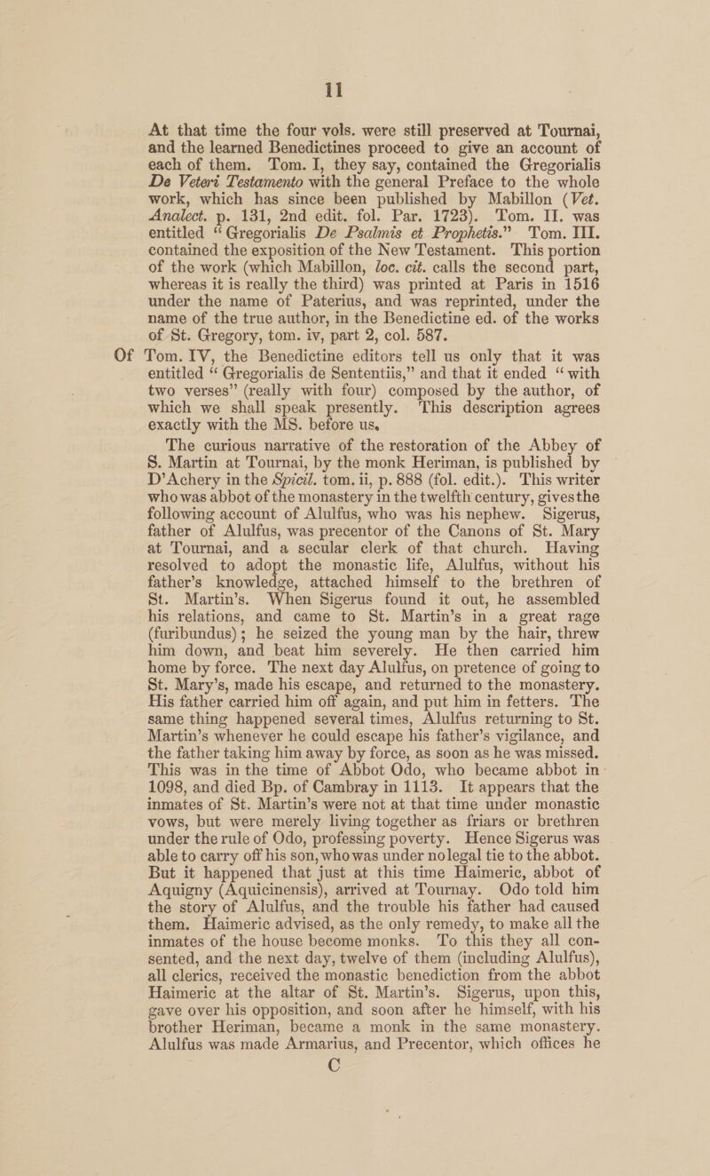 At that time the four vols. were still preserved at 'Tournai, and the learned Benedictines proceed to give an account of each of them. Tom. I, they say, contained the Gregorialis De Vetert Testamento with the general Preface to the whole work, which has since been published by Mabillon (Vet. Analect. p. 131, 2nd edit. fol. Par. 1723). Tom. II. was entitled “ Gregorialis De Psalmis et Prophetis.” Tom. III. contained the exposition of the New Testament. This portion of the work (which Mabillon, Joc. cit. calls the second part, whereas it is really the third) was printed at Paris in 1516 under the name of Paterius, and was reprinted, under the name of the true author, in the Benedictine ed. of the works of St. Gregory, tom. iv, part 2, col. 587. Of Tom. IV, the Benedictine editors tell us only that it was entitled ‘“ Gregorialis de Sententiis,” and that it ended “ with two verses” (really with four) composed by the author, of which we shall speak presently. ‘This description agrees exactly with the MS. before us. The curious narrative of the restoration of the Abbey of S. Martin at Tournai, by the monk Heriman, is published by — D’Achery in the Spicil. tom. ii, p. 888 (fol. edit.). This writer whowas abbot of the monastery in the twelfth century, givesthe following account of Alulfus, who was his nephew. Sigerus, father of Alulfus, was precentor of the Canons of St. Mary at Tournai, and a secular clerk of that church. Having resolved to adopt the monastic life, Alulfus, without his father’s knowledge, attached himself to the brethren of St. Martin’s. When Sigerus found it out, he assembled his relations, and came to St. Martin’s in a great rage (furibundus); he seized the young man by the hair, threw him down, and beat him severely. He then carried him home by force. The next day Alulfus, on pretence of going to St. Mary’s, made his escape, and returned to the monastery. His father carried him off again, and put him in fetters. The same thing happened several times, Alulfus returning to St. Martin’s whenever he could escape his father’s vigilance, and the father taking him away by force, as soon as he was missed. This was in the time of Abbot Odo, who became abbot in 1098, and died Bp. of Cambray in 1113. It appears that the inmates of St. Martin’s were not at that time under monastic vows, but were merely living together as friars or brethren under the rule of Odo, professing poverty. Hence Sigerus was able to carry off his son, who was under nolegal tie to the abbot. But it happened that just at this time Haimeric, abbot of Aquigny (Aquicinensis), arrived at Tournay. Odo told him the story of Aluifus, and the trouble his father had caused them. Haimeric advised, as the only remedy, to make all the inmates of the house become monks. ‘To this they all con- sented, and the next day, twelve of them (including Alulfus), all clerics, received the monastic benediction from the abbot Haimeric at the altar of St. Martin’s. Sigerus, upon this, gave over his opposition, and soon after he himself, with his brother Heriman, became a monk in the same monastery. Alulfus was made Armarius, and Precentor, which offices he C