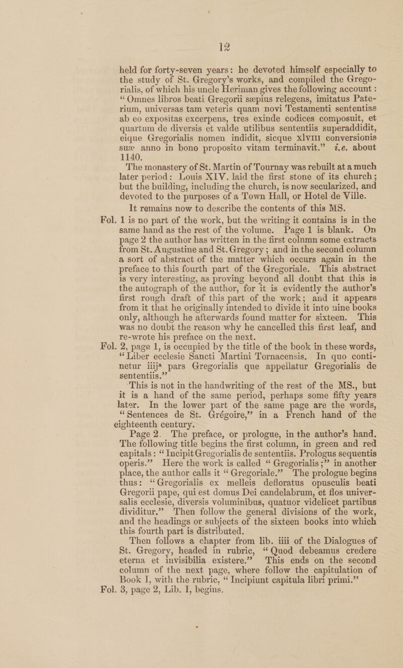 Fol — held for forty-seven years: he devoted himself especially to the study of St. anys works, and compiled the Grego- rialis, of which his uncle Heriman gives the following account : ‘‘OQmnes libros beati Gregorii seepius relegens, imitatus Pate- rium, universas tam veteris quam novi Testamenti sententias ab eo expositas excerpens, tres exinde codices composuit, et quartum de diversis et valde utilibus sententiis superaddidit, eique Gregorialis nomen indidit, sicque xlvlI conversionis suze anno in bono proposito vitam terminavit.” 7,.e. about 1140. The monastery of St. Martin of Tournay was rebuilt at a much later period: Louis XLV. laid the first stone of its church; but the building, including the church, is now secularized, and devoted to the purposes of a Town Hall, or Hotel de Ville. It remains now to describe the contents of this MS. 1 is no part of the work, but the writing it contains is in the same hand as the rest of the volume. Page 1 is blank. On page 2 the author has written in the first colamn some extracts from St. Augustine and St. Gregory ; and in the second column a sort of abstract of the matter which occurs again in the preface to this fourth part of the Gregoriale. This abstract is very interesting, as proving beyond all doubt that this is the autograph of the author, for it is evidently the author’s first rough draft of this part of the work; and it appears from it that he originally intended to divide it into nine books only, although he afterwards found matter for sixteen. This was no doubt the reason why he cancelled this first leaf, and re-wrote his preface on the next. 2, page 1, is occupied by the title of the book in these words, “Liber ecclesie Sancti Martini Tornacensis. In quo conti- netur iiij@ pars Gregorialis que appelilatur Gregorialis de sententiis.”’ ‘This is not in the handwriting of the rest of the MS., but it is a hand of the same period, perhaps some fifty years later. In the lower part of the same page are the words, “Sentences de St. Grégoire,” in a French hand of the eighteenth century. Page 2. The preface, or prologue, in the author’s hand. The following title begins the first column, in green and red capitals : “ Incipit Gregorialis de sententiis. Prologus sequentis operis.”” Here the work is called “ Gregorialis ;” in another place, the author calls it ‘“ Gregoriale.” The prologue begins thus: ‘“Gregorialis ex melleis defloratus opusculis beati Gregorii pape, qui est domus Dei candelabrum, et flos univer- salis ecclesie, diversis voluminibus, quatuor videlicet partibus dividitur.”” Then follow the general divisions of the work, and the headings or subjects of the sixteen books into which this fourth part is distributed. Then follows a chapter from lib. iii of the Dialogues of St. Gregory, headed in rubric, “Quod debeamus credere eterna et invisibilia existere.” This ends on the second column of the next page, where follow the capitulation of Book I, with the rubric, “ Incipiunt capitula libri primi.” . 3, page 2, Lib. I, begins.