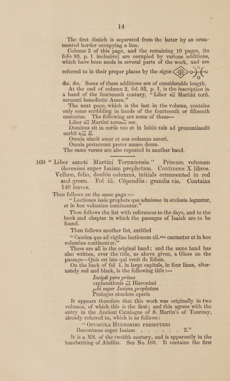 The first distich is separated from the latter by an orna- mented border occupying a line. Column 2 of this page, and the remaining 10 pages, (to folio 93, p. 1 inclusive) are occupied by various additions, which have been made in several parts of the work, and are referred to in their proper places by the signs ojo fo) &amp;c. &amp;c. Some of these additions are of considerable length. At the end of column 2, fol. 93, p. 1, is the inscription in a hand of the fourteenth century, “Liber sci Martini torii. seruanti benedictio Amen.” The next page, which is the last in the volume, contains only some scribbling in hands of the fourteenth or fifteenth centuries. The following are some of these— Liber sei Martini tornace ser. Dominus sit in corde tuo et in labiis tuis ad pronuntiandi uerbil Sem di. Omnia uincit amor et nos cedamus amori. Omnia pretereunt preter amare deum. The same verses are also repeated in another hand. 169 “ Liber sancti Martini Tornacensis.”» Primum volumen theronimt super Isaiam prophetam. Continens X libros. Vellum, folio, double columns, initials ornamented in red and green. Fol iii. Cdpendiis: grandis vie. Contains 140 leaves. Then follows on the same page :— ‘ Lectiones isaie prophete que admissae in ecclesia leguntur, et in hoc volumine continentur.” Then follows the list with references to the days, and to the book and chapter in which the passages of Isaiah are to be found. . Then follows another list, entitled “ Cautica que ad vigilias lectionum xii.c™ cantantur et in hoc volumine continentur.” These are all in the original hand; and the same hand has also written, over the title, as above given, a Gloss on the passage—Quis est iste qui venit de Edom. On the back of fol. 1, in large capitals, in four lines, alter- nately red and black, is the following title :— Incipit pars prima explanationis sei Hieronimi prbt super Isavam prophetam Prologus eiusdem operis It appears therefore that this work was originally in two volumes, of which this is the first; and this agrees with the entry in the Ancient Catalogue of S. Martin’s of Tournay, already referred to, which is as follows: ‘¢ OpuscuLA HYERONIMI PRESBYTERI Theronimus super Isaiam . . . . + . 2.” It is a MS. of the twelfth century, and is apparently in the handwriting of Alulfus. See No. 168, It contains the first