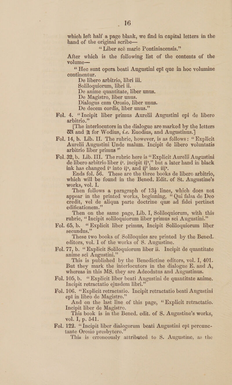 which left half a page blank, we find in capital letters in the hand of the original scribe— ‘Liber scé marie Pontiniacensis.” After which is the following list of the contents of the volume— “‘Hec sunt opera beati Augustini epi que in hoc volumine continentur. De libero arbitrio, libri iii. Soliloquiorum, libri ii. De anime quantitate, liber unus. De Magistro, liber unus. Dialogus cnm Orosio, liber unus. De decem cordis, liber unus.” arbitrio.” (‘The interlocutors in the dialogue are marked by the letters @ and @ for Wodius, z.e, Euodius, and Augustinus.] 14, b. Lib. II. The rubric, however, is as follows: “ Explicit Aurelii Augustini Unde malum. Incipit de libero voluntatis arbitrio liber primus ” pnd de libero arbitrio liber {». incipit ff?,” but a later hand in black ink has changed f° into fj», and ff? into fff». Ends fol. 56. These are the three books de libero arbitrio, which will be found in the Bened. Edit. of St. Augustine’s works, vol. I. Then follows a paragraph of 134 lines, which does not appear in the printed works, beginning, “ Qui falsa de Deo credit, vel de aliqua parte doctrine que ad fidei pertinet edificationem.”’ Then on the same page, Lib. I, Soliloquiorum, with this rubric, “ Incipit soliloquiorum liber primus sci Augustini.” 65, b. “ Explicit liber primus, Incipit Soliloquiorum liber secundus.” These two books of Soliloquies are printed by the Bened. editors, vol. I of the works of 8S. Augustine. 77, b. “ Explicit Soliloquiorum liber ii. Incipit de quantitate anime sci Augustini.”’ This is published by the Benedictine editors, vol. I, 401. But they mark the interlocutors in the dialogue E. and A, whereas in this MS. they are Adeodatus and Augustinus. 105,b. “ Explicit liber beati Augustini de quantitate anime. Incipit retractatio ejusdem libri.” 106. “Explicit retractatio. Incipit retractatio beati Augustini epi in libro de Magistro.” . And on the last line of this page, “ Explicit retractatio. Incipit liber de Magistro. This book is in the Bened. edit. of 8. Augustine’s works, vol. I, p. 541. 122. “Incipit liber dialogorum beati Augustini epi percunc- tante Orosio presbytero.” This is erroneously attributed to S. Augustine, as the