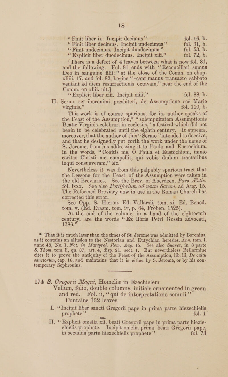 “ Finit liber ix. Incipit decimus ” fol. 16, b. “Finit liber decimus. Incipit undecimus ” fol. 31,Ds *‘ Finit undecimus. Incipit duodecimus ” fol. 53, b. “ Explicit liber duodecimus. Incipit xii.” fol. 72, b. There is a defect of 4 leaves between what is now fol. 81, and the following. Fol. 81 ends with ‘ Reconciliati sumus Deo in sanguine filii:” at the close of the Comm. on chap. xliiii, 17, and fol. 82, begins ‘‘-cant manus transacto sabbato veniant ad diem resurrectionis octavam,” near the end of the Comm. on xliii. ult.] “ Explicit liber xiii, Incipit xiii.” fol. 88, b. II. Sermo sci iheronimi presbiteri, de Assumptione scé Marie virginis,”’ fol, 110, b. This work is of course spurious, for its author speaks of the Feast of the Assumption,* “ solempnitatem Assumptionis Beatze Virginis celebrari in ecclesiis,” a festival which did not begin to be celebrated until the eighth century. It appears, moreover, that the author of this “‘ Sermo ” intended to deceive, and that he designedly put forth the work under the name of S. Jerome, from his addressing it to Paula and Eustochium, in the words, “Cogitis me, O Paula et Eustochium, immo caritas Christi me compellit, qui vobis dudum tractatibus loqui consueveram,” &amp;ce. Nevertheless it was from this palpably spurious tract that the Lessons for the Feast of the Assumption were taken in the old Breviaries. See the Brev. of Aberdeen, Pars Aistiv. fol. Ixxx. See also Portiforium ad usum Sarum, ad Aug. 15. The Reformed Breviary now in use in the Roman Church has corrected this error. “ See Opp. S. Hieron. Ed. Vallarsii, tom. xi, Ed. Bened. tom, v. (Ed. Erasm. tom. iv, p. 84, Froben. 1525). At the end of the volume, in a hand of the eighteenth century, are the words “Ex libris Petri Gossin advocati, 1786.” * That it is much later than the times of St. Jerome was admitted by Baronius, as it contains an allusion to the Nestorian and Eutychian heresies, Ann. tom. i, anno 48, No. 1, Not. in Martyrol. Rom. Aug. 15. See also Suarez, in 3 parte S. Thom. tom. ii, qu. 37, art. 4, disp. 21, sect. 1. But nevertheless Bellarmiue cites it to prove the antiquity of the Feast of the Assumption, lib. iii, De cultu sanctorum, cap. 16, and maintains that it is either by S. Jerome, or by his con- temporary Sophronius. 174 8. Gregorit Magni, Homelie in Ezechielem Vellum, folio, double columns, initials ornamented in green and red. Fol. 11, “qui de interpretatione somnii ” Contains 182 leaves. | I. “Incipit liber sancti Gregorii pape in prima parte hiezechielis prophete ” | fol. 1 ma, If. “ Explicit omelia xii. beati Gregorii pape in prima parte hiezie- chielis prophete. Incipit omelia prima beati Gregorii pape, in secunda parte hiezechielis prophete ” fol. 73