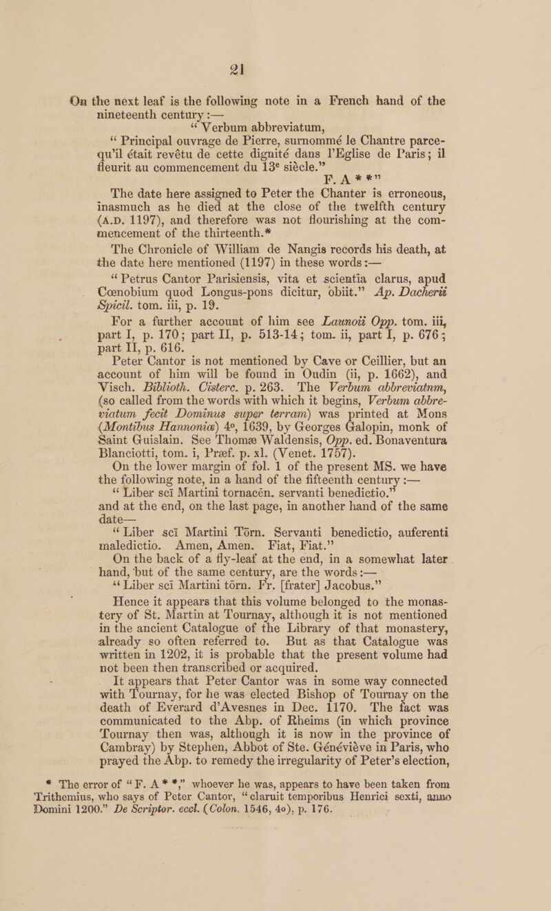 On the next leaf is the following note in a French hand of the nineteenth century :— “ Verbum abbreviatum, ‘“ Principal ouvrage de Pierre, surnommé le Chantre parce- qu'il était revétu de cette dignité dans l’Eglise de Paris; il fleurit au commencement du 13° siécle.” BPyhn® *” The date here assigned to Peter the Chanter is erroneous, inasmuch as he died at the close of the twelfth century (A.D. 1197), and therefore was not flourishing at the com- mencement of the thirteenth.* The Chronicle of William de Nangis records his death, at the date here mentioned (1197) in these words :— ‘Petrus Cantor Parisiensis, vita et scientia clarus, apud Ccenobium quod Longus-pons dicitur, obiit.” Ap. Dachert Spicil. tom. iii, p. 19. For a further account of him see Lauwnoti Opp. tom. iii, part I, p. 170; part Il, p. 513-145 tom. ii, part I, p. 676; part IT, p. 616. Peter Cantor is net mentioned by Cave or Ceillier, but an account of him will be found in Ondin (ii, p. 1662), and Visch. Biblioth. Cisterc. p. 263. The Verbum abbreviatnm, (so called from the words with which it begins, Verbum abbre- viatum fecit Dominus super terram) was printed at Mons (Montibus Hannonie) 4°, 1639, by Georges Galopin, monk of Saint Guislain. See Thome Waldensis, Opp. ed. Bonaventura Blanciotti, tom. i, Preef. p. xl. (Venet. 1757). On the lower margin of fol. 1 of the present MS. we have the following note, in a hand of the fifteenth century :— “‘ Liber sci Martini tornacén. servanti benedictio.” and at the end, on the last page, in another hand of the same date— “ Liber sci Martini Torn. Servanti benedictio, auferenti maledictio. Amen, Amen. Fiat; Fiat.” On the back of a fly-leaf at the end, in a somewhat later . hand, ‘but of the same century, are the words :— » ‘Liber sci Martini torn. Fr. [frater] Jacobus.” Hence it appears that this volume belonged to the monas- tery of St. Martin at Tournay, although it is not mentioned in the ancient Catalogue of the Library of that monastery, already so often referred to. But as that Catalogue was written in 1202, it is probable that the present volume had not been then transcribed or acquired. - It appears that Peter Cantor was in some way connected with Tournay, for he was elected Bishop of Tournay on the death of Everard d’Avesnes in Dec. 1170. The fact was communicated to the Abp. of Rheims (in which province Tournay then was, although it is now in the province of Cambray) by Stephen, Abbot of Ste. Généviéve in Paris, who prayed the Abp. to remedy the irregularity of Peter’s election, * The error of “F. A * *,” whoever he was, appears to have been taken from Trithemius, who says of Peter Cantor, “claruit temporibus Henrici sexti, anno Domini 1200.” De Scriptor. eccl. (Colon. 1546, 40), p. 176.