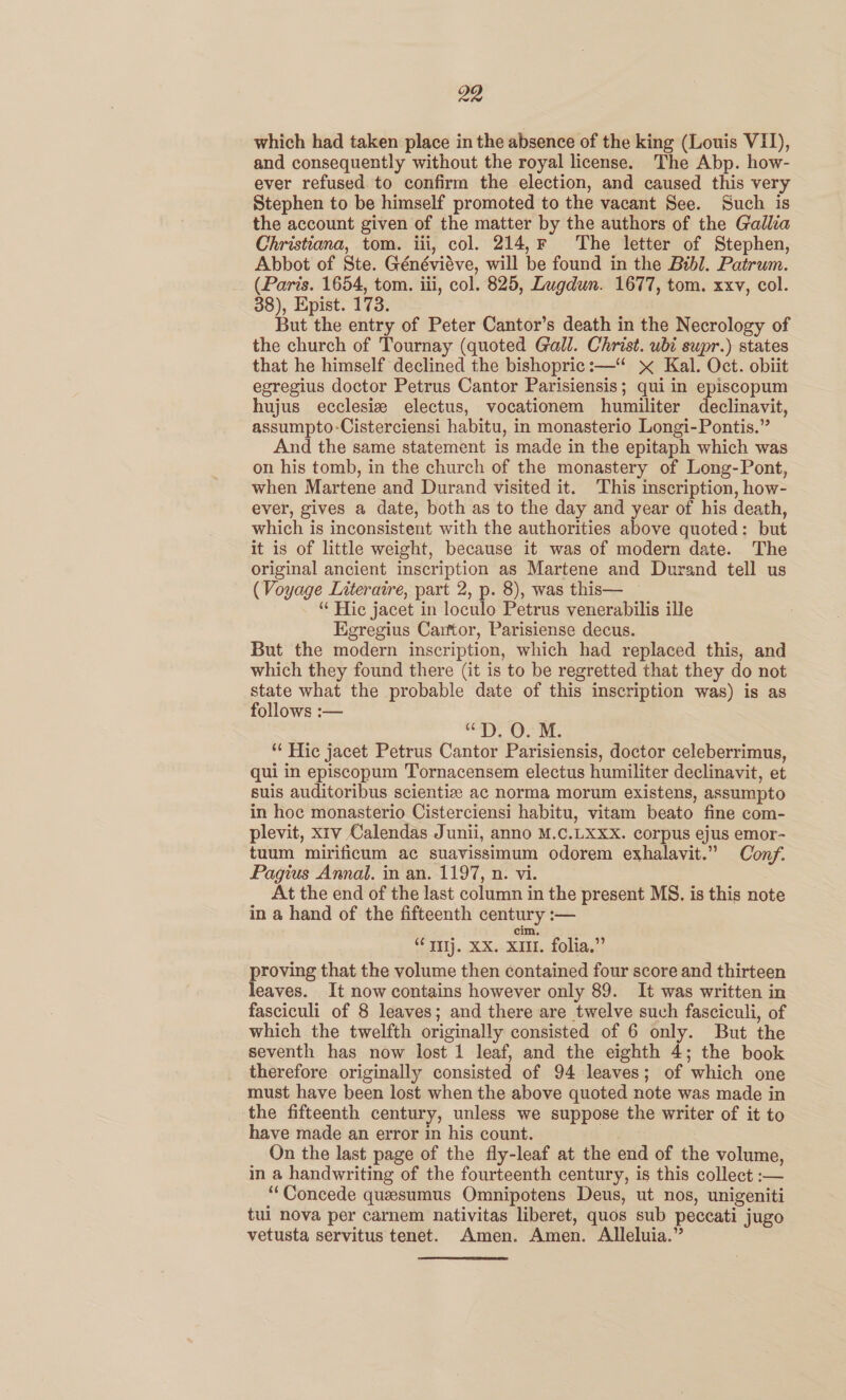 which had taken place in the absence of the king (Louis VII), and consequently without the royal license. The Abp. how- ever refused to confirm the election, and caused this very Stephen to be himself promoted to the vacant See. Such is the account given of the matter by the authors of the Gallia Christiana, tom. iii, col. 214,F The letter of Stephen, Abbot of Ste. Généviéve, will be found in the Bibl. Patrum. (Paris. 1654, tom. iii, col. 825, Lugdun. 1677, tom. xxv, col. 38), Epist. 173. But the entry of Peter Cantor’s death in the Necrology of the church of Tournay (quoted Gall. Christ. ubi supr.) states that he himself declined the bishopric:—“ x Kal. Oct. obiit egregius doctor Petrus Cantor Parisiensis; qui in episcopum hujus ecclesiz electus, vocationem humiliter declinavit, assumpto-Cisterciensi habitu, in monasterio Longi-Pontis.” And the same statement is made in the epitaph which was on his tomb, in the church of the monastery of Long-Pont, when Martene and Durand visited it. This inscription, how- ever, gives a date, both as to the day and year of his death, which is inconsistent with the authorities above quoted: but it is of little weight, because it was of modern date. The original ancient inscription as Martene and Durand tell us (Voyage Literatre, part 2, p. 8), was this— “ Hie jacet in loculo Petrus venerabilis ille Egregius Carftor, Parisiense decus. But the modern inscription, which had replaced this, and which they found there (it is to be regretted that they do not state what the probable date of this inscription was) is as follows :— “DPD. O. M. “‘ Hic jacet Petrus Cantor Parisiensis, doctor celeberrimus, qui in episcopum Tornacensem electus humiliter declinavit, et suis auditoribus scientize ac norma morum existens, assumpto in hoc monasterio Cisterciensi habitu, vitam beato fine com- plevit, x1v Calendas Junii, anno M.C.LXXX. corpus ejus emor- tuum mirificum ac suavissimum odorem exhalavit.” Conf. Pagius Annal. in an. 1197, n. vi. At the end of the last column in the present MS. is this note in a hand of the fifteenth century :— cim. - IIIj. XX. XIU. folia.” proving that the volume then contained four score and thirteen leaves. It now contains however only 89. It was written in fasciculi of 8 leaves; and there are twelve such fasciculi, of which the twelfth originally consisted of 6 only. But the seventh has now lost 1 leaf, and the eighth 4; the book therefore originally consisted of 94 leaves; of which one must have been lost when the above quoted note was made in the fifteenth century, unless we suppose the writer of it to have made an error in his count. On the last page of the fly-leaf at the end of the volume, in a handwriting of the fourteenth century, is this collect :— “‘Concede quesumus Omnipotens Deus, ut nos, unigeniti tui nova per carnem nativitas liberet, quos sub peccati jugo vetusta servitus tenet. Amen. Amen. Alleluia.”