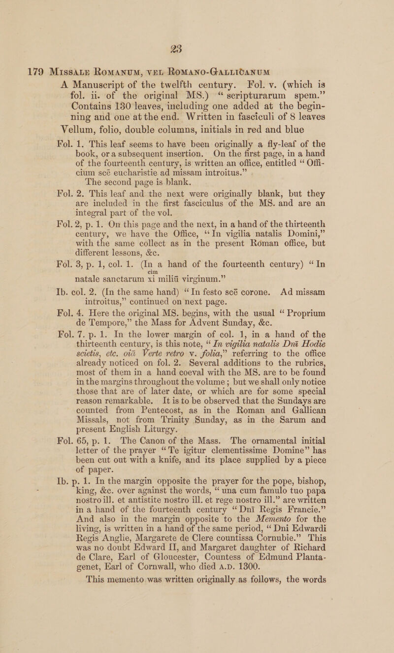 1. This leaf seems to have been originally a fly-leaf of the book, ora subsequent insertion. On the first page, in a hand of the fourteenth century, is written an office, entitled “ Offi- cium scé eucharistie ad missam introitus.” . The second page is blank. 2. This leaf and the next were originally blank, but they integral part of the vol. 2, p. 1. On this page and the next, in a hand of the thirteenth century, we have the Office, ‘‘In vigilia natalis Domini,” with the same collect as in the present Roman office, but different lessons, &amp;c. 3, p. 1, col. 1. (In a hand of the fourteenth century) “In cim natale sanctarum xi milii virginum.” introitus,” continued on next page. 4, Here the original MS. begins, with the usual “ Proprium de Tempore,” the Mass for Advent Sunday, &amp;c. thirteenth century, is this note, “ In vigilia natalis Dnt Hodie scietis, etc. ova Verte retro v. folia,” referring to the office already noticed on fol. 2. Several additions to the rubrics, most of them in a hand coeval with the MS. are to be found in the margins throughout the volume; but we shall only notice those that are of later date, or which are for some special reason remarkable. It is to be observed that the Sundays are counted from Pentecost, as in the Roman and Gallican Missals, not from ‘Trinity Sunday, as in the Sarum and present English Liturgy. letter of the prayer “Te igitur clementissime Domine” has been cut out with a knife, and its place supplied by a piece of paper. king, &amp;c. over against the words, “ una cum famulo tuo papa nostro il]. et antistite nostro ill. et rege nostro ill.” are written in a hand of the fourteenth century “ Dni Regis Francie.” And also in the margin opposite to the Memento for the living, is written in a hand of the same period, ‘ Dni Edwardi Regis Anglie, Margarete de Clere countissa Cornubie.” This was no doubt Edward IT, and Margaret daughter of Richard de Clare, Earl of Gloucester, Countess of Edmund Planta- genet, Earl of Cornwall, who died a.p. 1300. This memento was written originally as follows, the words