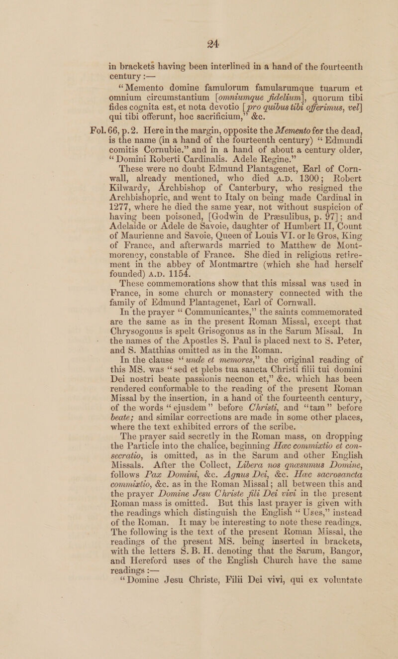 in brackets having been interlined in a hand of the fourteenth century :— “Memento domine famulorum famularumque tuarum et omnium circumstantium [omniumque fidelium], quorum tibi fides cognita est, et nota devotio [ pro quibus tibe offerimus, vel] qui tibi offerunt, hoc sacrificium,” &amp;c. Fol. 66, p.2. Here in the margin, opposite the Memento for the dead, is the name (in a hand of the fourteenth century) ‘“ Edmundi comitis Cornubie.” and in a hand of about a century older, ‘ Domini Roberti Cardinalis. Adele Regine.” These were no doubt Edmund Plantagenet, Earl of Corn- wall, already mentioned, who died a.p. 1300; Robert Kilwardy, Archbishop of Canterbury, who resigned the Archbishopric, and went to Italy on being made Cardinal in 1277, where he died the same year, not without suspicion of having been poisoned, [Godwin de Presulibus, p. 97]; and Adelaide or Adele de Savoie, daughter of Humbert IT, Count of Maurienne and Savoie, Queen of Louis VI. or le Gros, King of France, and afterwards married to Matthew de Mont- morency, constable of France. She died in religious retire- ment in the abbey of Montmartre (which she had herself founded) a.p. 1154. These commemorations show that this missal was used in France, in some church or monastery connected with the family of Edmund Plantagenet, Earl of Cornwall. In the prayer “ Communicantes,” the saints commemorated are the same as in the present Roman Missal, except that Chrysogonus is spelt Grisogonus as in the Sarum Missal. In the names of the Apostles 8. Paul is placed next to S. Peter, and S. Matthias omitted as in the Roman. In the clause ‘‘wnde et memores,” the original reading of this MS. was “‘sed et plebs tua sancta Christi filii tui domini Dei nostri beate passionis necnon et,” &amp;c. which has been rendered conformable to the reading of the present Roman Missal by the insertion, in a hand of the fourteenth century, of the words “ ejusdem” before Christ, and “tam” before beate; and similar corrections are made in some other places, where the text exhibited errors of the scribe. The prayer said secretly in the Roman mass, on dropping the Particle into the chalice, beginning Hec commixtio et con- secratio, is omitted, as in the Sarum and other English Missals. After the Collect, Libera nos qnesumus Domine, follows Pax Domini, &amp;c. Agnus Dei, &amp;c. Hoe sacrosancta commixtio, &amp;c. as in the Roman Missal; all between this and the prayer Domine Jesu Christe fili Det vivi in the present Roman mass is omitted. But this last prayer is given with the readings which distinguish the English “ Uses,” instead of the Roman. It may be interesting to note these readings. The following is the text of the present Roman Missal, the readings of the present MS. being inserted in brackets, with the letters 8. B. H. denoting that the Sarum, Bangor, and Hereford uses of the English Church have the same readings :— “Domine Jesu Christe, Filii Dei vivi, qui ex voluntate
