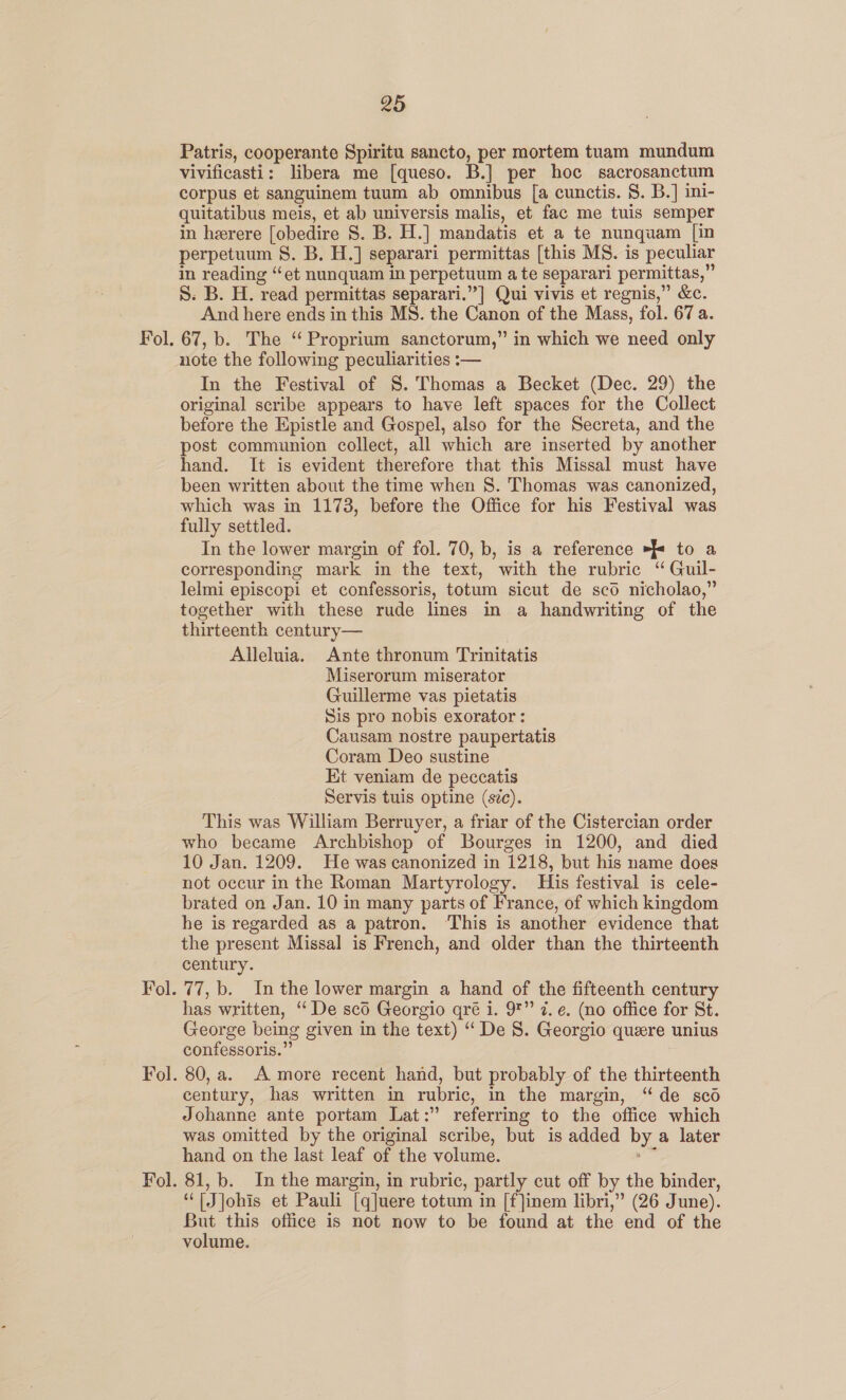 Fol. Fol. Fol. 25 Patris, cooperante Spiritu sancto, per mortem tuam mundum vivificasti: libera me [queso. B.] per hoc sacrosanctum corpus et sanguinem tuum ab omnibus [a cunctis. §. B.] ini- quitatibus meis, et ab universis malis, et fac me tuis semper in herere [obedire 8S. B. H.] mandatis et a te nunquam [in perpetuum §S. B. H.] separari permittas [this MS. is peculiar in reading “et nunquam in perpetuum a te separari permittas,” S. B. H. read permittas separari.”] Qui vivis et regnis,” &amp;c. And here ends in this MS. the Canon of the Mass, fol. 67 a. note the following peculiarities :— In the Festival of S. Thomas a Becket (Dec. 29) the original scribe appears to have left spaces for the Collect before the Epistle and Gospel, also for the Secreta, and the post communion collect, all which are inserted by another hand. It is evident therefore that this Missal must have been written about the time when S. Thomas was canonized, which was in 1173, before the Office for his Festival was fully settled. In the lower margin of fol. 70, b, is a reference > to a corresponding mark in the text, with the rubric ‘“ Guil- lelmi episcopi et confessoris, totum sicut de sco nicholao,” together with these rude lines in a handwriting of the thirteenth century— Alleluia. Ante thronum Trinitatis Miserorum miserator Guillerme vas pietatis Sis pro nobis exorator : Causam nostre paupertatis Coram Deo sustine Et veniam de peccatis Servis tuis optine (sc). This was William Berruyer, a friar of the Cistercian order who became Archbishop of Bourges in 1200, and died 10 Jan. 1209. He was canonized in 1218, but his name does not occur in the Roman Martyrology. His festival is cele- brated on Jan. 10 in many parts of France, of which kingdom he is regarded as a patron. ‘This is another evidence that the present Missal is French, and older than the thirteenth century. 77, b. In the lower margin a hand of the fifteenth century has written, ‘“ De sco Georgio qré i. 9*” 7. e. (no office for St. George being given in the text) ‘De S. Georgio quere unius confessoris.” 80, a. A more recent hand, but probably of the thirteenth century, has written in rubric, in the margin, “de sco Johanne ante portam Lat:” referring to the office which was omitted by the original scribe, but is added by a later hand on the last leaf of the volume. oa 81, b. In the margin, in rubric, partly cut off by the binder, “TJjohis et Pauli [q]uere totum in [f]inem libri,” (26 June). But this office is not now to be found at the end of the volume.