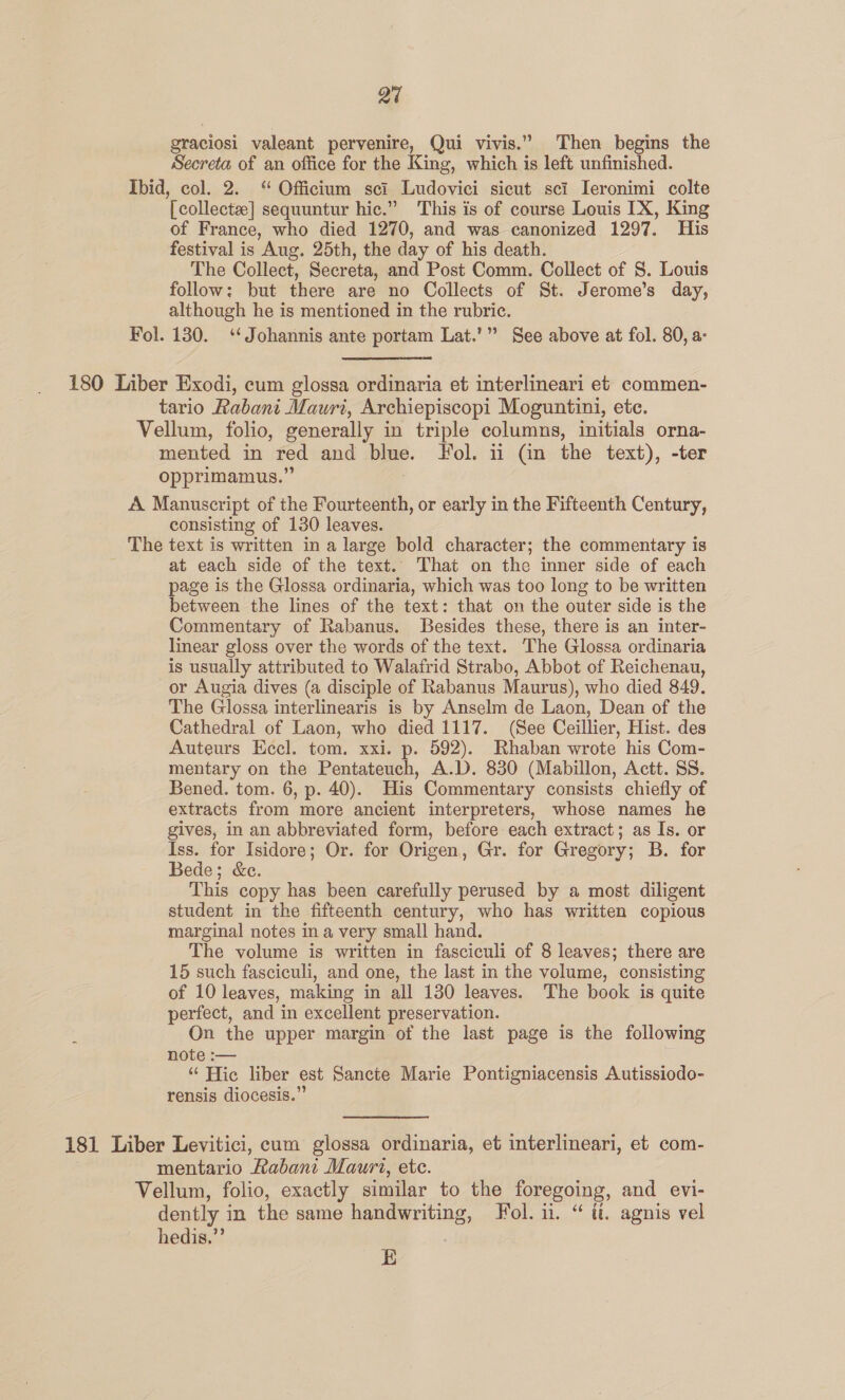 Qu sraciosi valeant pervenire, Qui vivis.” Then begins the Secreta of an office for the King, whe i is left unfinished. Ibid, col. 2. “ Officium sci Ludovici sicut sci Ieronimi colte Teollectx] sequuntur hic.” This is of course Louis [X, King of France, who died 1270, and was canonized 1297. His festival is Aug, 25th, the day of his death. The Collect, Secreta, and Post Comm. Collect of S. Louis follow: but there are no Collects of St. Jerome's day, although he is mentioned in the rubric. Fol. 130. ‘‘Johannis ante portam Lat.’” See above at fol. 80, a: 180 Liber Exodi, cum glossa ordinaria et interlineari et commen- tario Rabani Mauri, Archiepiscopi Moguntini, ete. Vellum, folio, generally in triple columns, initials orna- mented in red and blue. Fol. 11 Gn the text), -ter opprimamus.” A Manuscript of the Fourteenth, or early in the Fifteenth Century, consisting of 130 leaves. _ The text is written in a large bold character; the commentary is at each side of the text. That on the inner side of each page is the Glossa ordinaria, which was too long to be written between the lines of the text: that on the outer side is the Commentary of Rabanus. Besides these, there is an inter- linear gloss over the words of the text. The Glossa ordinaria is usually attributed to Walafrid Strabo, Abbot of Reichenau, or Augia dives (a disciple of Rabanus Maurus), who died 849. The Glossa interlinearis is by Anselm de Laon, Dean of the Cathedral of Laon, who died 1117. (See Ceillier, Hist. des Auteurs Eccl. tom. xxi. p. 592). Rhaban wrote his Com- mentary on the Pentateuch, A.D. 830 (Mabillon, Actt. SS. Bened. tom. 6, p. 40). His Commentary consists chiefly of extracts from more ancient interpreters, whose names he gives, in an abbreviated form, before each extract; as Is. or Iss. for Isidore; Or. for Origen, Gr. for Gregory; B. for Bede; &amp;e. This copy has been carefully perused by a most diligent student in the fifteenth century, who has written copious marginal notes in a very small hand. The volume is written in fasciculi of 8 leaves; there are 15 such fasciculi, and one, the last in the volume, consisting of 10 leaves, making in all 130 leaves. The book is quite perfect, and in excellent preservation. On the upper margin of the last page is the following note :— “ Hic liber est Sancte Marie Pontigniacensis Autissiodo- rensis diocesis.” 181 Liber Levitici, cum glossa ordinaria, et interlineari, et com- mentario Rabani Mauri, etc. Vellum, folio, exactly similar to the foregoing, and evi- dently in the same handwriting, Fol. i. “ ti. agnis vel hedis,”’ E