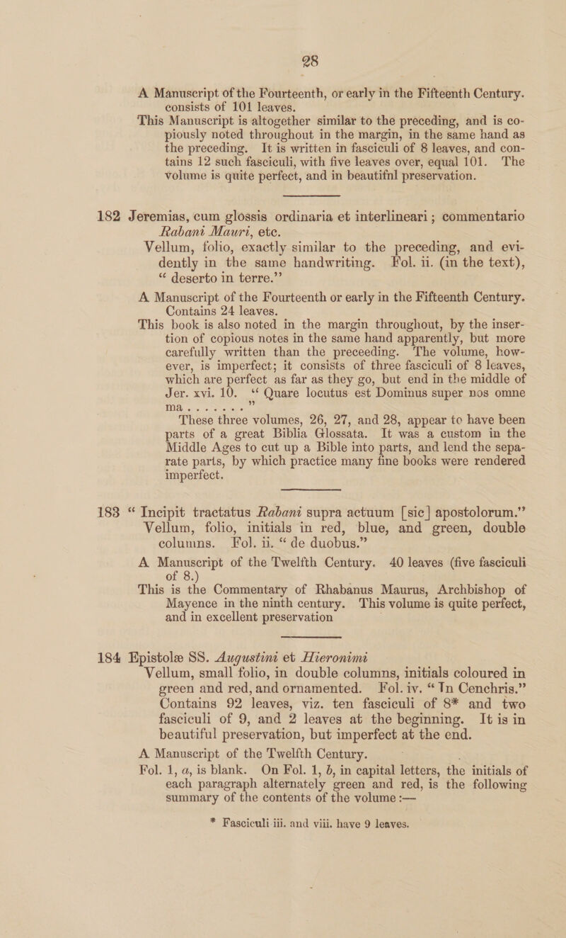A Manuscript of the Fourteenth, or early in the Fifteenth Century. consists of 101 leaves. This Manuscript is altogether similar to the preceding, and is co- piously noted throughout in the margin, in the same hand as the preceding. It is written in fasciculi of 8 leaves, and con- tains 12 such fasciculi, with five leaves over, equal 101. The volume is quite perfect, and in beautifnl preservation. 182 Jeremias, cum glossis ordinaria et interlineari ; commentario Rabant Mauri, ete. | Vellum, folio, exactly similar to the preceding, and evi- dently in the same handwriting. Fol. 11. (an the text), “ deserto in terre.”’ A Manuscript of the Fourteenth or early in the Fifteenth Century. Contains 24 leaves. This book is also noted in the margin throughout, by the inser- tion of copious notes in the same hand apparently, but more carefully written than the preceeding. The volume, how- ever, is imperfect; it consists of three fasciculi of 8 leaves, which are perfect as far as they go, but end in the middle of Jer. xvi. 10. a Quare locutus est Dominus super nos omne TD, ois, o SNe he 183 “ Incipit tractatus Rabani supra actuum [sic] apostolorum.” Vellum, folio, initials in red, blue, and green, double columns. Fol. u. “ de duobus.” A Manuscript of the Twelfth Century. 40 leaves (five fasciculi of 8. This is the Commentary of Rhabanus Maurus, Archbishop of Mayence in the ninth century. This volume is quite perfect, and in excellent preservation 184 Epistole SS. Augustine et Hieronimi Vellum, small folio, in double columns, initials coloured in green and red,and ornamented. Fol. iv. “ Tn Cenchris.” Contains 92 leaves, viz. ten fasciculi of 8* and two fasciculi of 9, and 2 leaves at the beginning. It is in beautiful preservation, but imperfect at the end. A Manuscript of the Twelfth Century. : Fol. 1, a, is blank. On Fol. 1, 6, in capital letters, the initials of each paragraph alternately green and red, is the following summary of the contents of the volume :— * Fasciculi iii. and viii. have 9 leaves.
