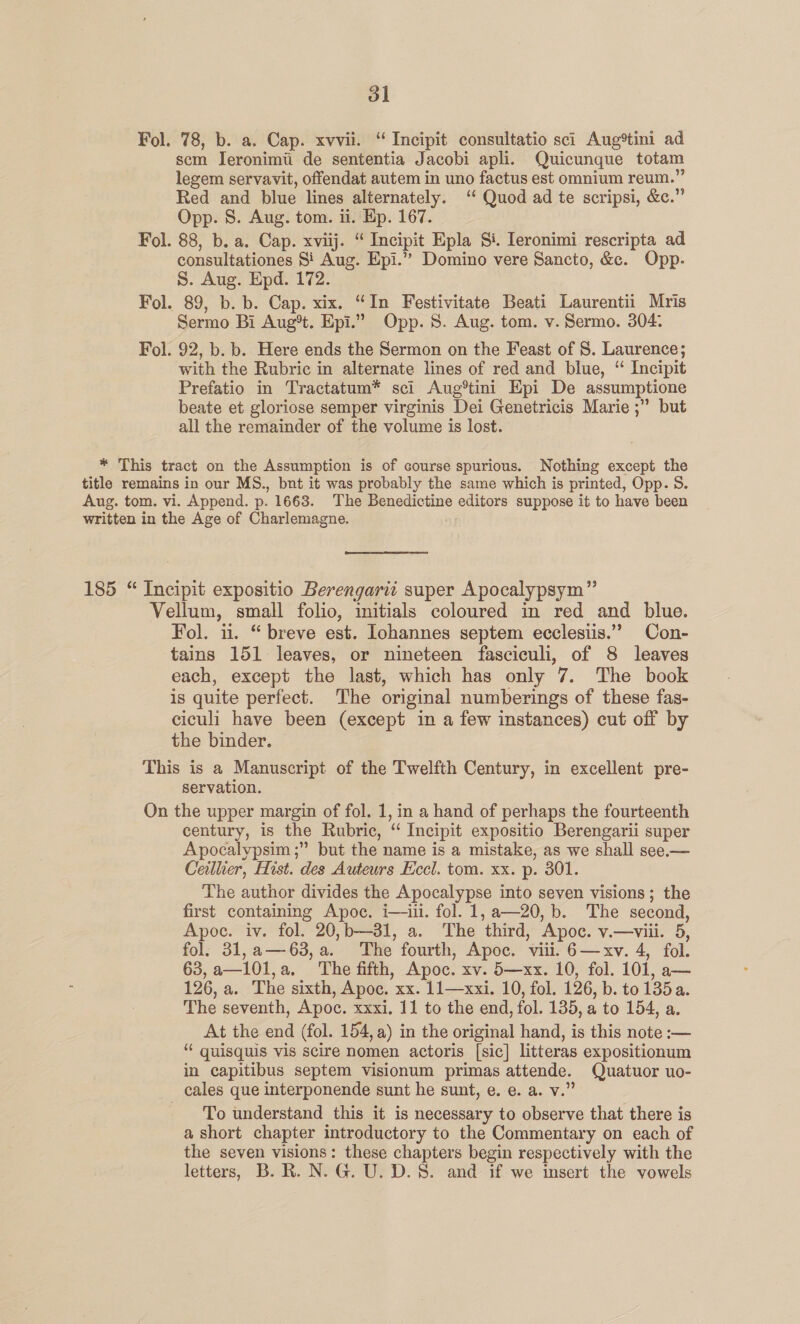 Fol. 78, b. a. Cap. xvvii. “ Incipit consultatio sci Aug*tini ad scm Ieronimi de sententia Jacobi apli. Quicunque totam legem servavit, offendat autem in uno factus est omnium reum.” Red and blue lines alternately. ‘ Quod ad te scripsi, &amp;c.” Opp. S. Aug. tom. ii. Ep. 167. Fol. 88, b. a. Cap. xviij. “ Incipit Epla Si. Ieronimi rescripta ad consultationes Si Aug. Epi.” Domino vere Sancto, &amp;c. Opp. S. Aug. Epd. 172. Fol. 89, b. b. Cap. xix. “In Festivitate Beati Laurentii Mris Sermo Bi Aug*t. Epi.” Opp. 8. Aug. tom. v. Sermo. 304: Fol. 92, b. b. Here ends the Sermon on the Feast of S. Laurence; with the Rubric in alternate lines of red and blue, “ Incipit Prefatio in Tractatum* sci Aug*tini Epi De assumptione beate et gloriose semper virginis Dei Genetricis Marie ;” but all the remainder of the volume is lost. * This tract on the Assumption is of course spurious. Nothing except the title remains in our MS., bnt it was probably the same which is printed, Opp. S. Aug. tom. vi. Append. p. 1663. The Benedictine editors suppose it to have been written in the Age of Charlemagne. 185 “ Incipit expositio Berengarit super Apocalypsym” Vellum, small folio, initials coloured in red and blue. Fol. iu. “breve est. Johannes septem ecclesiis.” Con- tains 151 leaves, or nineteen fasciculi, of 8 leaves each, except the last, which has only 7. The book is quite perfect. The original numberings of these fas- ciculi have been (except in a few instances) cut off by the binder. This is a Manuscript of the Twelfth Century, in excellent pre- servation. On the upper margin of fol. 1, in a hand of perhaps the fourteenth century, is the Rubric, “ Incipit expositio Berengarii super Apocalypsim ;” but the name is a mistake, as we shall see.— Ceillier, Hist. des Auteurs Eccl. tom. xx. p. 301. The author divides the Apocalypse into seven visions; the first containing Apoc. i—ill. fol. 1,a—20,b. The second, Apoc. iv. fol. 20,b—31, a. The third, Apoc. v.—viii. 5, fol. 31,a—63,a. The fourth, Apoc. viii. 6—xv. 4, fol. 63,a—101,a, The fifth, Apoc. xv. 5—xx. 10, fol. 101, a— 126, a. The sixth, Apoc. xx. 11—xxi. 10, fol. 126, b. to 135 a. The seventh, Apoc. xxxi. 11 to the end, fol. 135, a to 154, a. At the end (fol. 154, a) in the original hand, is this note :— “ quisquis vis scire nomen actoris [sic] litteras expositionum in capitibus septem visionum primas attende. Quatuor uo- cales que interponende sunt he sunt, e.-e. a. v.” To understand this it is necessary to observe that there is a short chapter introductory to the Commentary on each of the seven visions: these chapters begin respectively with the letters, B. R. N. G. U. D.S. and if we insert the vowels